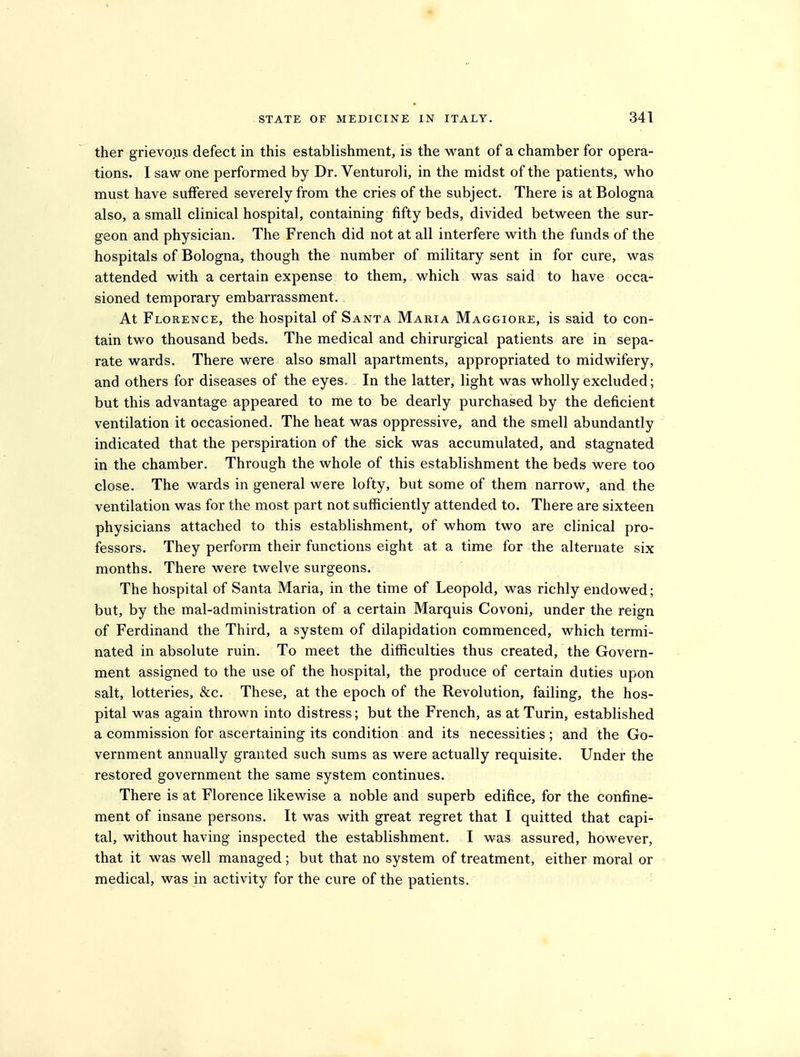 ther grievous defect in this establishment, is the want of a chamber for opera- tions. I saw one performed by Dr. Venturoli, in the midst of the patients, who must have suffered severely from the cries of the subject. There is at Bologna also, a small clinical hospital, containing fifty beds, divided between the sur- geon and physician. The French did not at all interfere with the funds of the hospitals of Bologna, though the number of military sent in for cure, was attended with a certain expense to them, which was said to have occa- sioned temporary embarrassment.. At Florence, the hospital of Santa Maria Maggiore, is said to con- tain two thousand beds. The medical and chirurgical patients are in sepa- rate wards. There were also small apartments, appropriated to midwifery, and others for diseases of the eyes. In the latter, light was wholly excluded; but this advantage appeared to me to be dearly purchased by the deficient ventilation it occasioned. The heat was oppressive, and the smell abundantly indicated that the perspiration of the sick was accumulated, and stagnated in the chamber. Through the whole of this establishment the beds were too close. The wards in general were lofty, but some of them narrow, and the ventilation was for the most part not sufficiently attended to. There are sixteen physicians attached to this establishment, of whom two are clinical pro- fessors. They perform their functions eight at a time for the alternate six months. There were twelve surgeons. The hospital of Santa Maria, in the time of Leopold, was richly endowed; but, by the mal-administration of a certain Marquis Covoni, under the reign of Ferdinand the Third, a system of dilapidation commenced, which termi- nated in absolute ruin. To meet the difficulties thus created, the Govern- ment assigned to the use of the hospital, the produce of certain duties upon salt, lotteries, &c. These, at the epoch of the Revolution, failing, the hos- pital was again thrown into distress; but the French, as at Turin, established a commission for ascertaining its condition and its necessities; and the Go- vernment annually granted such sums as were actually requisite. Under the restored government the same system continues. There is at Florence likewise a noble and superb edifice, for the confine- ment of insane persons. It was with great regret that I quitted that capi- tal, without having inspected the establishment. I was assured, however, that it was well managed; but that no system of treatment, either moral or medical, was in activity for the cure of the patients.