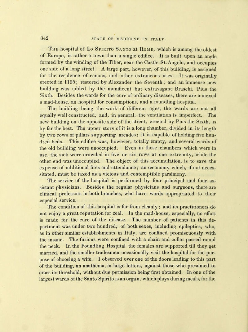 The hospital of Lo Spirito Santo at Rome, which is among the oldest of Europe, is rather a town than a single edifice. It is built upon an angle formed by the winding of the Tiber, near the Castle St. Angelo, and occupies one side of a long street. A large part, however, of this building, is assigned for the residence of canons, and other extraneous uses. It was originally- erected in 1198; restored by Alexander the Seventh; and an immense new building was added by the munificent but extravagant Braschi, Pius the Sixth. Besides the wards for the cure of ordinary diseases, there are annexed a mad-house, an hospital for consumptions, and a foundling hospital. The building being the work of different ages, the wards are not all equally well constructed, and, in general, the ventilation is imperfect. The new building on the opposite side of the street, erected by Pius the Sixth, is by far the best. The upper story of it is a long chamber, divided in its length by two rows of pillars supporting arcades; it is capable of holding five hun- dred beds. This edifice was, however, totally empty, and several wards of the old building were unoccupied. Even in those chambers which were in use, the sick were crowded in five or six rows at one extremity, while the other end was unoccupied. The object of this accumulation, is to save the expense of additional fires and attendance; an ceconomy which, if not neces- sitated, must be taxed as a vicious and contemptible parsimony. The service of the hospital is performed by four principal and four as- sistant physicians. Besides the regular physicians and surgeons, there are clinical professors in both branches, who have wards appropriated to their especial service. The condition of this hospital is far from cleanly; and its practitioners do not enjoy a great reputation for zeal. In the mad-house, especially, no effort is made for the cure of the disease. The number of patients in this de- partment was under two hundred, of both sexes, including epileptics, who, as in other similar establishments in Italy, are confined promiscuously with the insane. The furious were confined with a chain and collar passed round the neck. In the Foundling Hospital the females are supported till they get married, and the smaller tradesmen occasionally visit the hospital for the pur- pose of choosing a wife. I observed over one of the doors leading to this part of the building, an anathema, in large letters, against those who presumed to cross its threshold, without due permission being first obtained. In one of the largest wards of the Santo Spirito is an organ, which plays during meals, for the