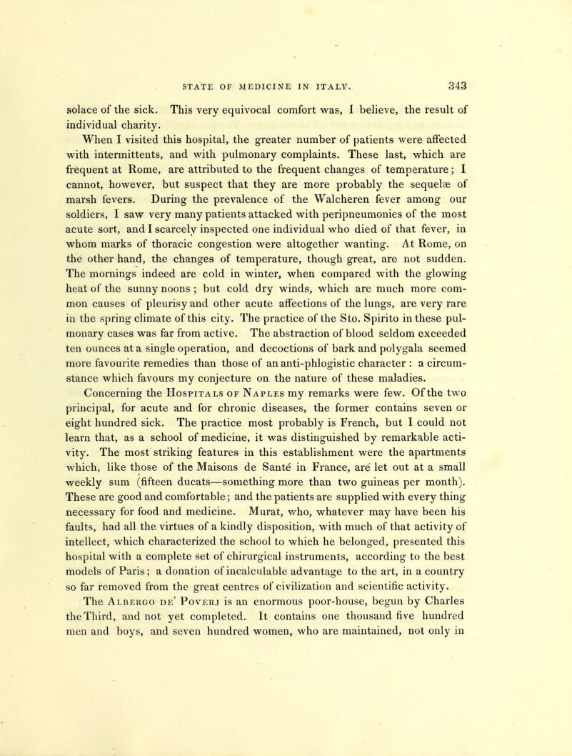 solace of the sick. This very equivocal comfort was, I believe, the result of individual charity. When I visited this hospital, the greater number of patients were affected w^ith intermittents, and with pulmonary complaints. These last, which are frequent at Rome, are attributed to the frequent changes of temperature; I cannot, however, but suspect that they are more probably the sequelae of marsh fevers. During the prevalence of the Walcheren fever among our soldiers, I saw very many patients attacked with peripneumonies of the most acute sort, and I scarcely inspected one individual who died of that fever, in whom marks of thoracic congestion were altogether wanting. At Rome, on the other hand, the changes of temperature, though great, are not sudden. The mornings indeed are cold in winter, when compared with the glowing heat of the sunny noons ; but cold dry winds, which are much more com- mon causes of pleurisy and other acute affections of the lungs, are very rare in the spring climate of this city. The practice of the Sto. Spirito in these pul- monary cases was far from active. The abstraction of blood seldom exceeded ten ounces at a single operation, and decoctions of bark and polygala seemed more favourite remedies than those of an anti-phlogistic character : a circum- stance which favours my conjecture on the nature of these maladies. Concerning the Hospitals of Naples my remarks were few. Of the two principal, for acute and for chronic diseases, the former contains seven or eight hundred sick. The practice most probably is French, but I could not learn that, as a school of medicine, it was distinguished by remarkable acti- vity. The most striking features in this establishment were the apartments which, like those of the Maisons de Santd in France, are let out at a small weekly sum (fifteen ducats—something more than two guineas per month). These are good and comfortable; and the patients are supplied with every thing necessary for food and medicine. Murat, who, whatever may have been his faults, had all the virtues of a kindly disposition, with much of that activity of intellect, which characterized the school to which he belonged, presented this hospital with a complete set of chirurgical instruments, according to the best models of Paris; a donation of incalculable advantage to the art, in a country so far removed from the great centres of civilization and scientific activity. The Albergo de' Poverj is an enormous poor-house, begun by Charles the Third, and not yet completed. It contains one thousand five hundred men and boys, and seven hundred women, who are maintained, not only in
