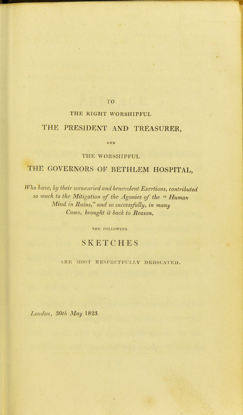 TO THE RIGHT WORSHIPFUL THE PRESIDENT AND TREASURER, AND THE WORSHIPFUL THE GOVERNORS OF BETHLEM HOSPITAL, Who have, by their unioearied and benevolent Exertions, contributed so much to the Mitigation of the Agonies of the  Human Mind m Ruins, and so successfully., in many Cases-, brought it back to Reason, THE FOLLOWING SKETCHES ARK MOST RESPECTFULLY DEOrCATED. London, SOth May 1823.