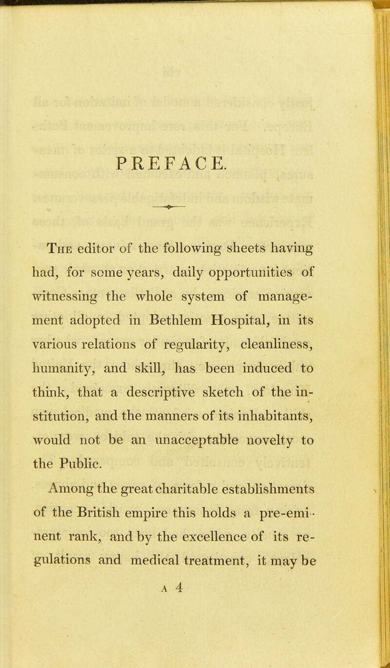 PREFACE. The editor of the following sheets having had, for some years, daily opportunities of witnessing the whole system of manage- ment adopted in Bethlem Hospital, in its various relations of regularity, cleanliness, humanity, and skill, has been induced to think, that a descriptive sketch of the in- stitution, and the manners of its inhabitants, would not be an unacceptable novelty to the Public. Among the great charitable establishments of the British empire this holds a pre-emi - nent rank, and by the excellence of its re- gulations and medical treatment, it may be A 4