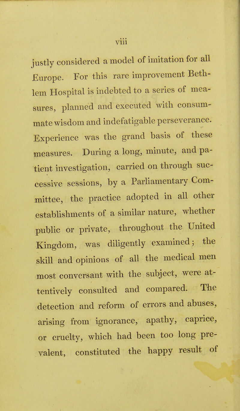 « • • Vlll justly considered a model of imitation for all Em-ope. For this rare improvement Beth- lem Hospital is indebted to a series of mea- sures, planned and executed with consum- mate wisdom and indefatigable perseverance. Experience was the grand basis of these measures. During a long, minute, and pa- tient investigation, carried on through suc- cessive sessions, by a Parhamentary Com- mittee, the practice adopted in all other estabUshments of a similar nature, whether pubUc or private, throughout the United Kingdom, was diligently examined; the skill and opinions of all the medical men most conversant with the subject, were at- tentively consulted and compared. The detection and reform of errors and abuses, arising from ignorance, apathy, caprice, or cruelty, which had been too long pre- valent, constituted the happy result of