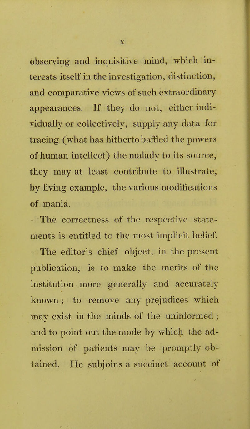 observing and inquisitive mind, which in- terests itself in the investigation, distinction, and comparative views of such extraordinary- appearances. If they do not, either indi- vidually or collectively, supply any data for tracing (what has hitherto baffled the powers of human intellect) the malady to its source, they may at least contribute to illustrate, by living example, the various modifications of mania. The correctness of the respective state- ments is entitled to the most implicit belief. The editor's chief object, in the present publication, is to make the merits of the institution more generally and accurately known; to remove any prejudices which may exist in the minds of the uninformed; and to point out the mode by which the ad- mission of patients may be promptly ob- tained. He subjoins a succinct account of