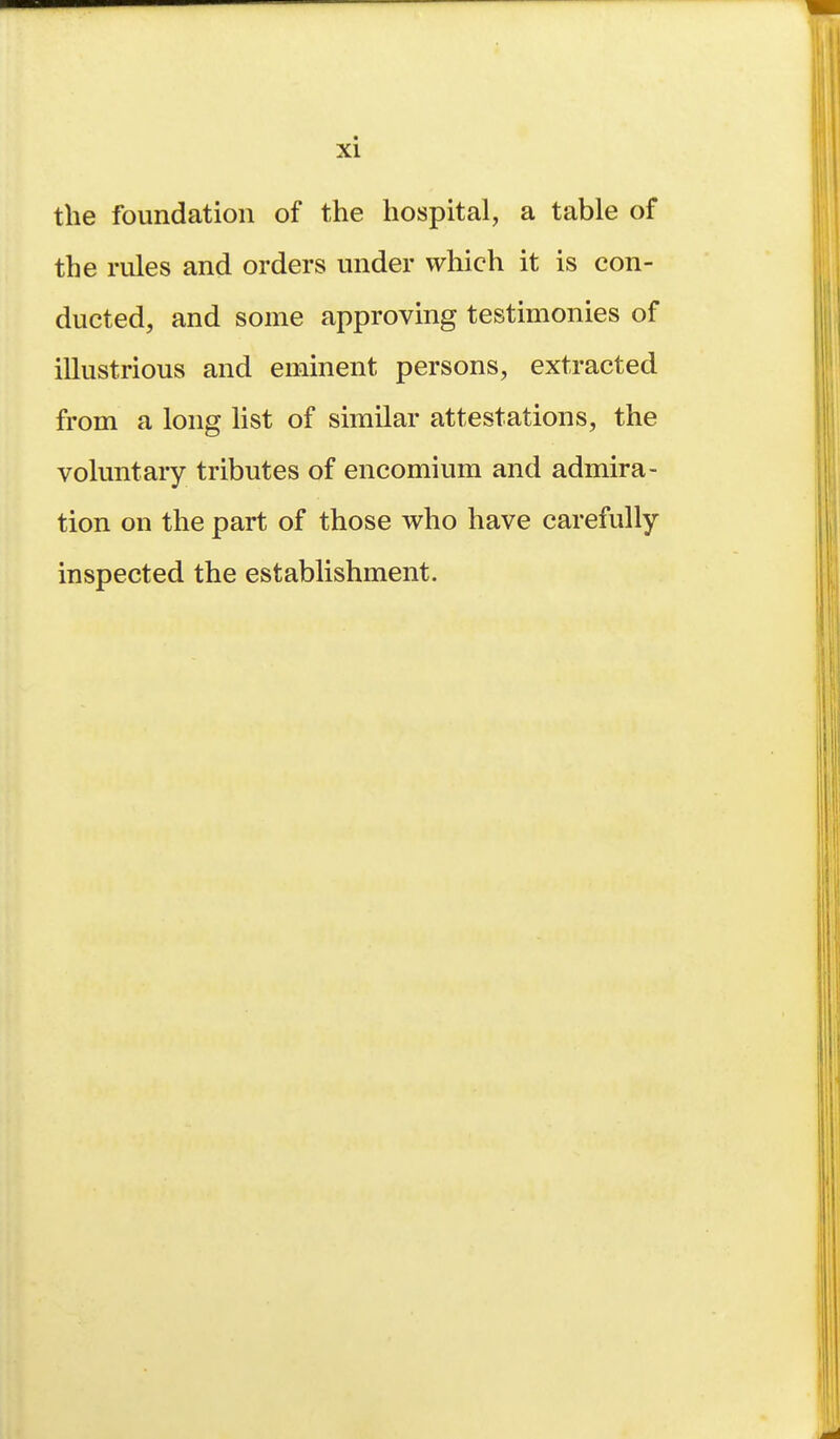 the foundation of the hospital, a table of the rules and orders under which it is con- ducted, and some approving testimonies of illustrious and eminent persons, extracted from a long list of similar attestations, the voluntary tributes of encomium and admira- tion on the part of those who have carefully- inspected the establishment.