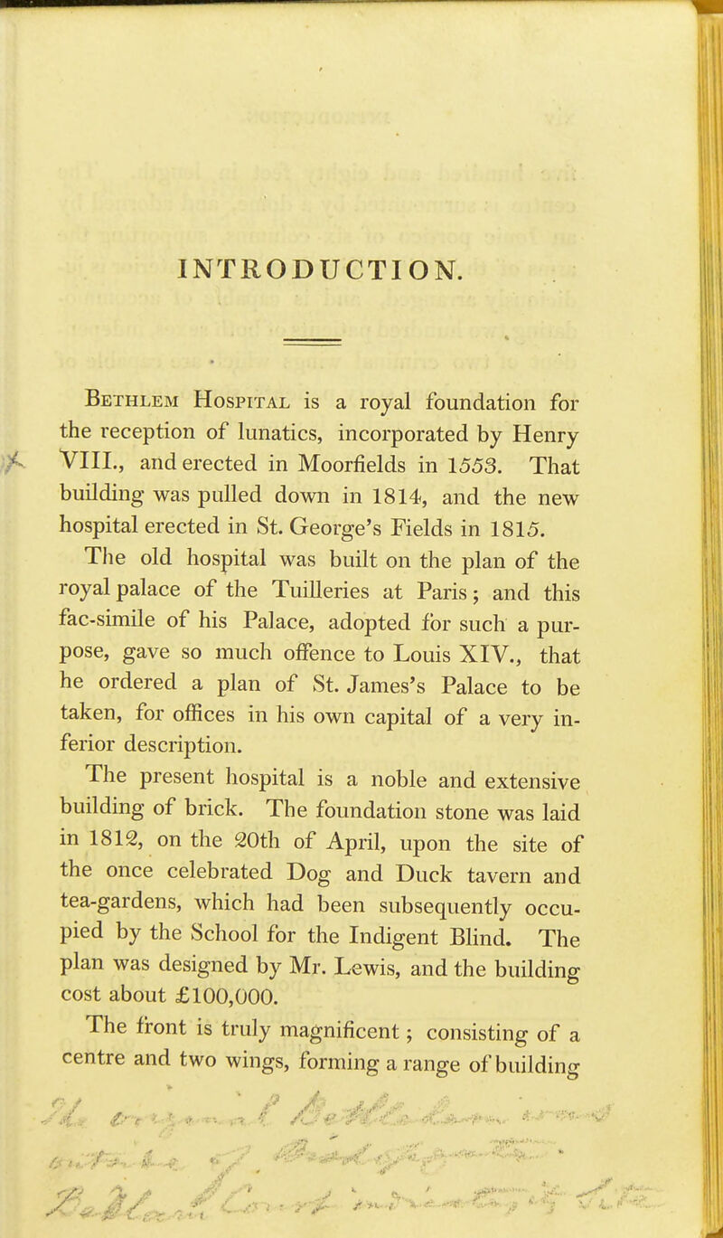 INTRODUCTION. Bethlem Hospital is a royal foundation for the reception of lunatics, incorporated by Henry VIII., and erected in Moorfields in 1553. That building was pulled down in 1814, and the new hospital erected in St. George's Fields in 1815. The old hospital was built on the plan of the royal palace of the Tuilleries at Paris; and this fac-simile of his Palace, adopted for such a pur- pose, gave so much offence to Louis XIV., that he ordered a plan of St. James's Palace to be taken, for offices in his own capital of a very in- ferior description. The present hospital is a noble and extensive building of brick. The foundation stone was laid in 1812, on the 20th of April, upon the site of the once celebrated Dog and Duck tavern and tea-gardens, which had been subsequently occu- pied by the School for the Indigent BHnd. The plan was designed by Mr. Lewis, and the building cost about £100,000. The front is truly magnificent; consisting of a centre and two wings, forming a range of building