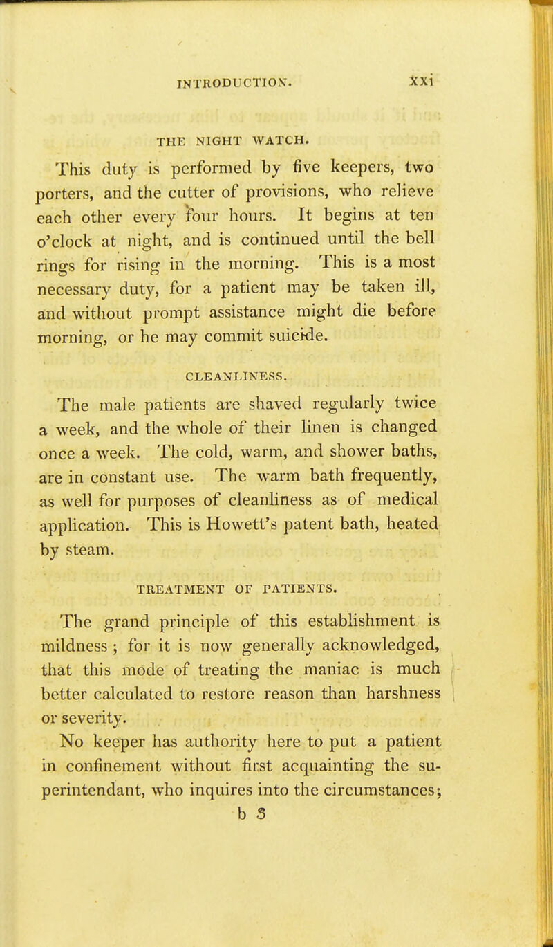 INTRODUCTION'. :}fxi THE NIGHT WATCH. This duty is performed by five keepers, two porters, and the cutter of provisions, who relieve each other every ibur hours. It begins at ten o'clock at night, and is continued until the bell rings for rising in the morning. This is a most necessary duty, for a patient may be taken ill, and without prompt assistance might die before morning, or he may commit suicide. CLEANLINESS. The male patients are shaved regularly twice a week, and the whole of their linen is changed once a week. The cold, warm, and shower baths, are in constant use. The warm bath frequently, as well for purposes of cleanliness as of medical application. This is Howett's patent bath, heated by steam. TREATMENT OF PATIENTS. The grand principle of this establishment is mildness ; for it is now generally acknowledged, that this mode of treating the maniac is much better calculated to restore reason than harshness or severity. No keeper has authority here to put a patient in confinement without first acquainting the su- perintendant, who inquires into the circumstances; b S