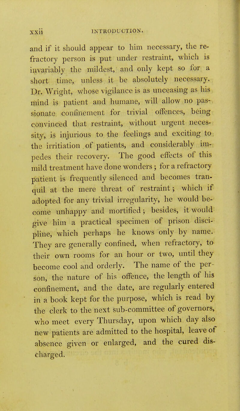 and if it should appear to him necessary, the re- fractory person is put under restraint, which is invariably the mildest, and only kept so for a short time, unless it be absolutely necessary. Dr. Wright, whose vigilance is as unceasing as his mind is patient and humane, will allow no pas-, sionate confinement for trivial offences, being convinced that restraint, without urgent neces- sity, is injurious to the feelings and exciting to the irritiation of patients, and considerably im- pedes their recovery. The good effects of this mild treatment have done wonders ; for a refractory patient is frequently silenced and becomes tran- quil at the mere threat of restraint; which if adopted for any trivial irregularity, he would be- come unhappy and mortified; besides, it would give him a practical specimen of prison disci- pline, which perhaps he knows only by name. They are generally confined, when refractory, to their own rooms for an hour or two, until they become cool and orderly. The name of the per- son, the nature of his offence, the length of his confinement, and the date, are regularly entered in a book kept for the purpose, which is read by the clerk to the next sub-committee of governors, who meet every Thursday, upon which day also new patients are admitted to the hospital, leave of absence given or enlarged, and the cured dis- charged.