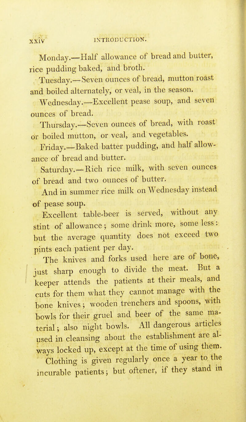 Monday.—Half allowance of bread and butter, rice pudding baked, and broth. Tuesday.—Seven ounces of bread, mutton roast and boiled alternately, or veal, in the season. Wednesday.—Excellent pease soup, and seven ounces of bread. Thursday.—Seven ounces of bread, with roast or boiled mutton, or veal, and vegetables. Friday.—Baked batter pudding, and half allow- ance of bread and butter. Saturday.—Rich rice milk, with seven ounces of bread and two ounces of butter. And in summer rice milk on Wednesday instead of pease soup. Excellent table-beer is served, without any stint of allowance ; some drink more, some less: but the average quantity does not exceed two pints each patient per day. The knives and forks used here are of bone, just sharp enough to divide the meat. But a keeper attends the patients at their meals, and cuts for them what they cannot manage with the bone knives; wooden trenchers and spoons, with bowls for their gruel and beer of the same ma- terial ; also night bowls. All dangerous articles used in cleansing about the establishment are al- ways locked up, except at the time of using them. ' Clothing is given regularly once a year to the incurable patients j but oftener, if they stand in