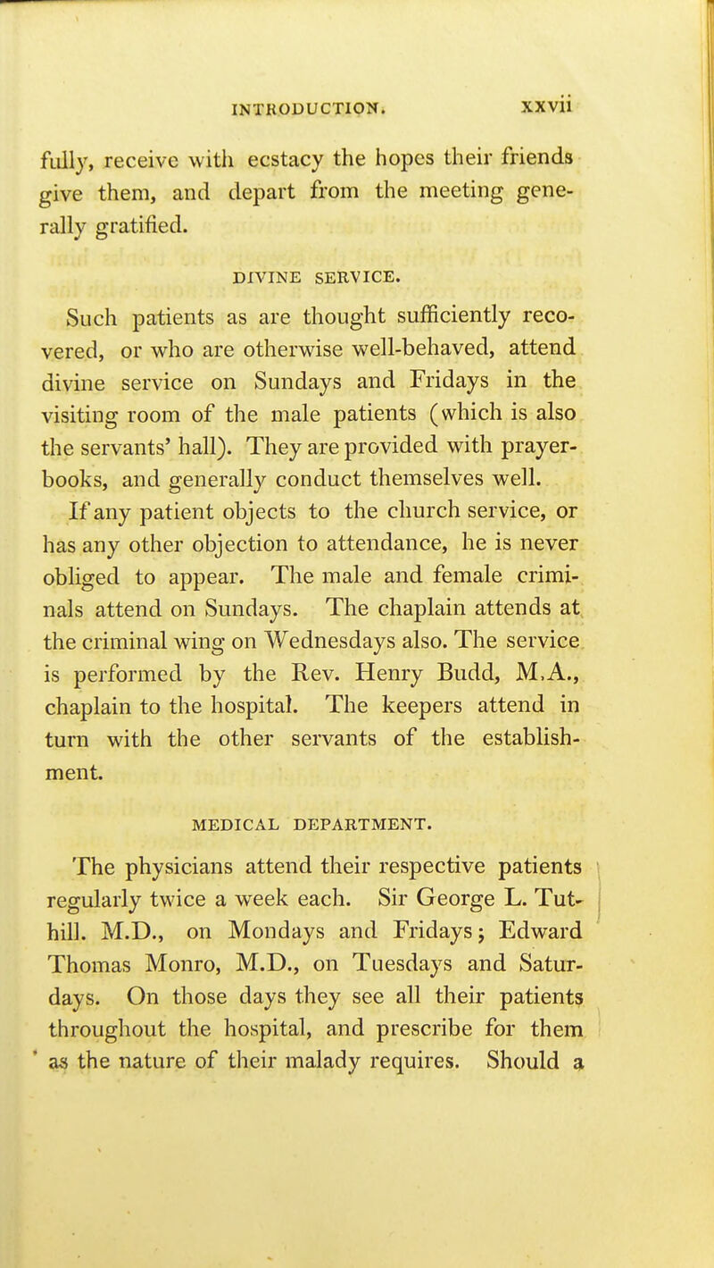 fiilly, receive with ecstacy the hopes their friends give them, and depart from the meeting gene- rally gratified. DIVINE SERVICE. Such patients as are thought sufficiently reco- vered, or who are otherwise well-behaved, attend divine service on Sundays and Fridays in the visiting room of the male patients (which is also the servants' hall). They are provided with prayer- books, and generally conduct themselves well. If any patient objects to the church service, or has any other objection to attendance, he is never obliged to appear. The male and female crimi- nals attend on Sundays. The chaplain attends at the criminal wing on Wednesdays also. The service is performed by the Rev. Henry Budd, M,A., chaplain to the hospital. The keepers attend in turn with the other servants of the establish- ment. MEDICAL DEPARTMENT. The physicians attend their respective patients regularly twice a week each. Sir George L. Tut' hill. M.D., on Mondays and Fridays; Edward Thomas Monro, M.D., on Tuesdays and Satur- days. On those days they see all their patients throughout the hospital, and prescribe for them as the nature of their malady requires. Should a