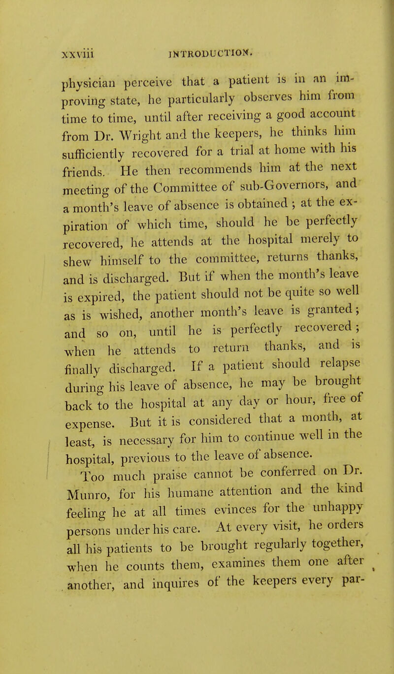 physician perceive that a patient is in an im- proving state, he particularly observes him from time to time, until after receiving a good account from Dr. Wright and the keepers, he thinks him sufficiently recovered for a trial at home with his friends. He then recommends him at the next meeting of the Committee of sub-Governors, and a month's leave of absence is obtained ; at the ex- piration of which time, should he be perfectly recovered, he attends at the hospital merely to shew himself to the committee, returns thanks, and is discharged. But if when the month's leave is expired, the patient should not be quite so well as is wished, another month's leave is granted; and so on, until he is perfectly recovered; when he attends to return thanks, and is finally discharged. If a patient should relapse during his leave of absence, he may be brought back to the hospital at any day or hour, free of expense. But it is considered that a month, at least, is necessary for him to continue well in the hospital, previous to the leave of absence. Too much praise cannot be conferred on Dr. Munro, for his humane attention and the kind feeling he at all times evinces for the unhappy persons under his care. At every visit, he orders all his patients to be brought regularly together, when he counts them, examines them one after . another, and inquires of the keepers every par-