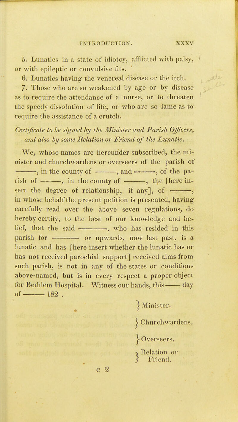 5. Lunatics in a state of idiotcy, atllicletl with palsy, or with epileptic or convulsive fits. 6. Lunatics having the venereal disease or the itch. 7. Those who are so weakened by age or by disease as to require the attendance of a nurse, or to threaten the speedy dissolution of life, or who are so lame as to require the assistance of a crutch. Certificate to he signed hy the Minister and Parish Officers, and also by some Relation or Friend of the Lunatic. We, whose names are hereunder subscribed, the mi- nister and churchwardens or overseers of the parish of , in the county of , and , of the pa- rish of , in the county of , the [here in- sert the degree of relationship, if any], of , in whose behalf the present petition is presented, having carefully read over the above seven regulations, do hereby certify, to the best of our knowledge and be- lief, that the said , who has resided in this parish for or upwards, now last past, is a lunatic and has [here insert whether the lunatic has or has not received parochial support] received alms from such parish, is not in any of the states or conditions above-named, but is in every respect a proper object for Bethlem Hospital. Witness our bands, this day of 182 . Minister. Overseers. c 2