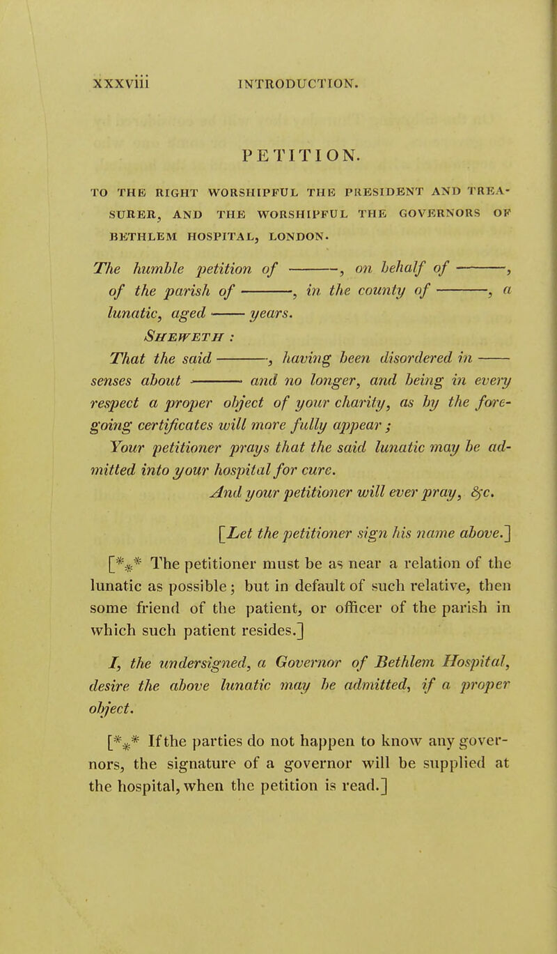 PETITION. TO THE RIGHT WORSHIPFUL THE PRESIDENT AND TREA- SURER, AND THE WORSHIPFUL THE GOVERNORS OF BETHLEM HOSPITAL, LONDON. The humble petition of , on behalf of , of the parish of , in the county of , a lunatic, aged years. SffEJVETH : That the said , having been disordered in senses about ■ • and no longer^ and being in eveiy respect a proper object of your charity, as by the fore- going certificates will more fully appear ; Your 'petitioner prays that the said lunatic may be ad- mitted into your hospital for cure. And your petitioner will ever pray, 8^c. [_Let the petitioner sign his name above.~\ [*^* The petitioner must be as near a relation of the lunatic as possible; but In default of such relative, then some friend of the patient, or officer of the parish in which such patient resides.] I, the undersigned, a Governor of Bethlem Hospital, desire the above lunatic may he admitted., if a proper object. [%* If the parties do not happen to know any gover- nors, the signature of a governor will be supplied at the hospital, when the petition is read.]