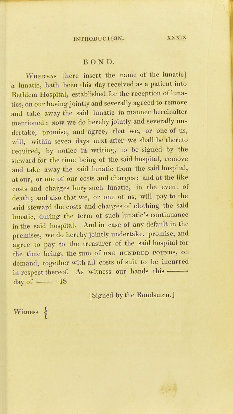 BOND. Whereas [here insert the name of the lunatic] a lunatic, hath been this clay received as a patient into Bethlem Hospital, established for the reception of luna- tics, on our having jointly and severally agreed to remove and take away the said lunatic in manner hereinafter mentioned : now we do hereby jointly and severally un- dertake, promise, and agree, that we, or one of us, will, within seven days next after we shall be thereto required, by notice in writing, to be signed by the steward for the time being of the said hospital, remove and take away the said lunatic from the said hospital, at our, or one of our costs and charges ; and at the like costs and charges bury such lunatic, in the event of death; and also that we, or one of us, will pay to the said steward the costs and charges of clothing the said lunatic, during the term of such lunatic's continuance in the said hospital. And in case of any default in the premises, we do hereby jointly undertake, promise, and agree to pay to the treasurer of the said hospital for the time being, the sum of one hundred pounds, on demand, together with all costs of suit to be incurred in respect thereof. As witness our hands this ■ day of 18 [Signed by the Bondsmen.] Witness