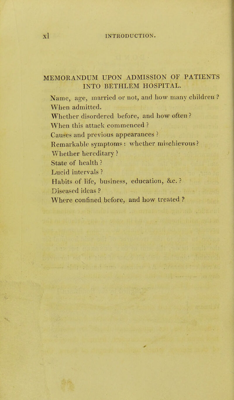 MEMORANDUM UPON ADMISSION OF PATIENTS INTO BETHLEM HOSPITAL. Name, age, married or not, and how many children ? When admitted. Whether disordered before, and how often ? When this attack commenced ? Causes and previous appearances ? Remarkable symptoms : whether mischievous? Whether hereditary ? State of health ? Lucid intervals ? Habits of hfe, business, education, &c. ? Diseased ideas ? Where confined before, and how treated ?