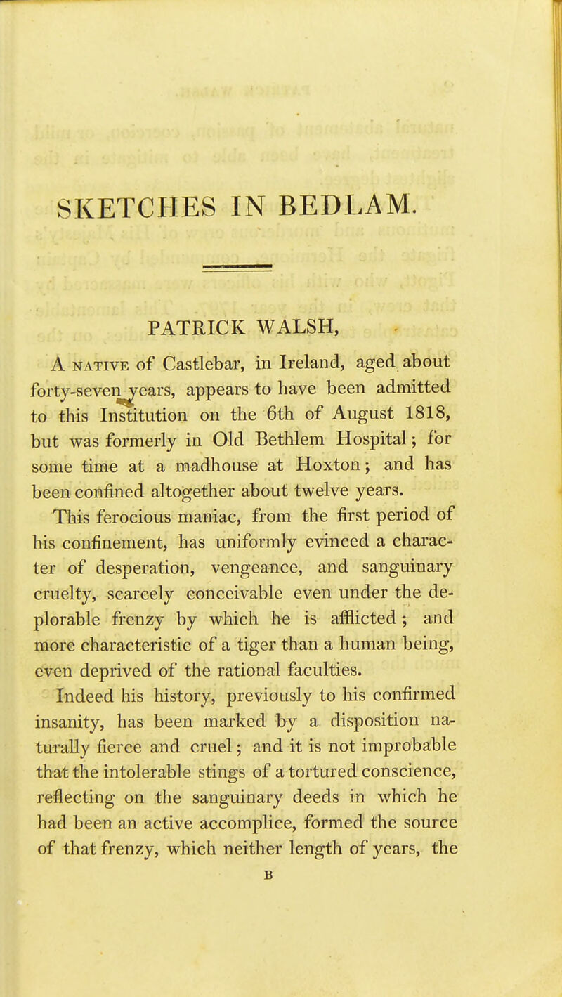 SKETCHES IN BEDLAM. PATRICK WALSH, A NATIVE of Castlebar, in Ireland, aged about forty-seveiy^ears, appears to have been admitted to this Institution on the 6th of August 1818, but was formerly in Old Bethlem Hospital; for some time at a madhouse at Hoxton; and has been confined altogether about twelve years. This ferocious maniac, from the first period of his confinement, has uniformly evinced a charac- ter of desperation, vengeance, and sanguinary cruelty, scarcely conceivable even under the de- plorable frenzy by which he is afflicted; and more characteristic of a tiger than a human being, eiven deprived of the rational faculties. Indeed his history, previously to his confirmed insanity, has been marked by a disposition na- turally fierce and cruel; and it is not improbable that the intolerable stings of a tortured conscience, reflecting on the sanguinary deeds in which he had been an active accomplice, formed the source of that frenzy, which neither length of years, the