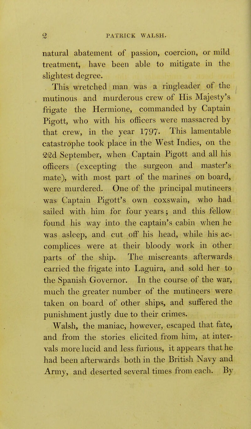 natural abatement of passion, coercion, or mild treatment, have been able to mitigate in the slightest degree. This wretched man was a ringleader of the mutinous and murderous crew of His Majesty's frigate the Hermione, commanded by Captain Pigott, who with his officers were massacred by that crew, in the year 1797- This lamentable catastrophe took place in the West Indies, on the 22d September, when Captain Pigott and all his officers (excepting the surgeon and master's mate), with most part of the marines on board, were murdered. One of the principal mutineers was Captain Pigott's own coxswain, who had sailed with him for four years; and this fellow found his way into the captain's cabin v/hen he was asleep, and cut off his head, while his ac- complices were at their bloody work in other parts of the ship. The miscreants afterwards carried the frigate into Laguira, and sold her to the Spanish Governor. In the course of the war, much the greater number of the mutineers were taken on board of other ships, and suffered the punishment justly due to their crimes. Walsh, the maniac, however, escaped that fate, and from the stories elicited from him, at inter- vals more lucid and less furious, it appears that he had been afterwards both in the British Navy and Army, and deserted several times from each. By