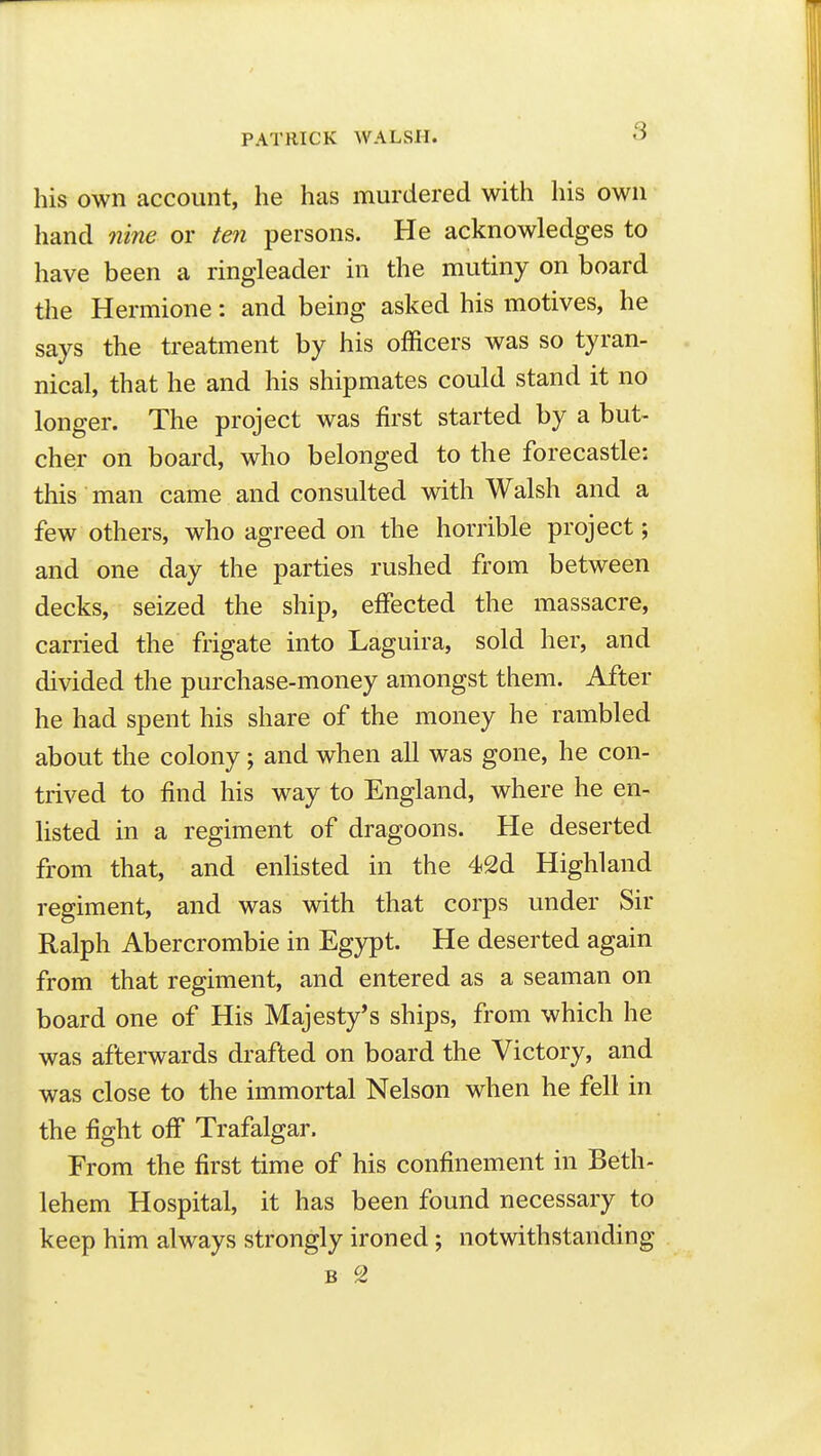 his own account, he has murdered with his own hand nine or ten persons. He acknowledges to have been a ringleader in the mutiny on board the Hermione: and being asked his motives, he says the treatment by his officers was so tyran- nical, that he and his shipmates could stand it no longer. The project was first started by a but- cher on board, who belonged to the forecastle: this man came and consulted with Walsh and a few others, who agreed on the horrible project; and one day the parties rushed from between decks, seized the ship, effected the massacre, carried the frigate into Laguira, sold her, and divided the purchase-money amongst them. After he had spent his share of the money he rambled about the colony ; and when all was gone, he con- trived to find his way to England, where he en- listed in a regiment of dragoons. He deserted from that, and enlisted in the 42d Highland regiment, and was with that corps under Sir Ralph Abercrombie in Egypt. He deserted again from that regiment, and entered as a seaman on board one of His Majesty's ships, from which he was afterwards drafted on board the Victory, and was close to the immortal Nelson when he fell in the fight off Trafalgar. From the first time of his confinement in Beth- lehem Hospital, it has been found necessary to keep him always strongly ironed; notwithstanding
