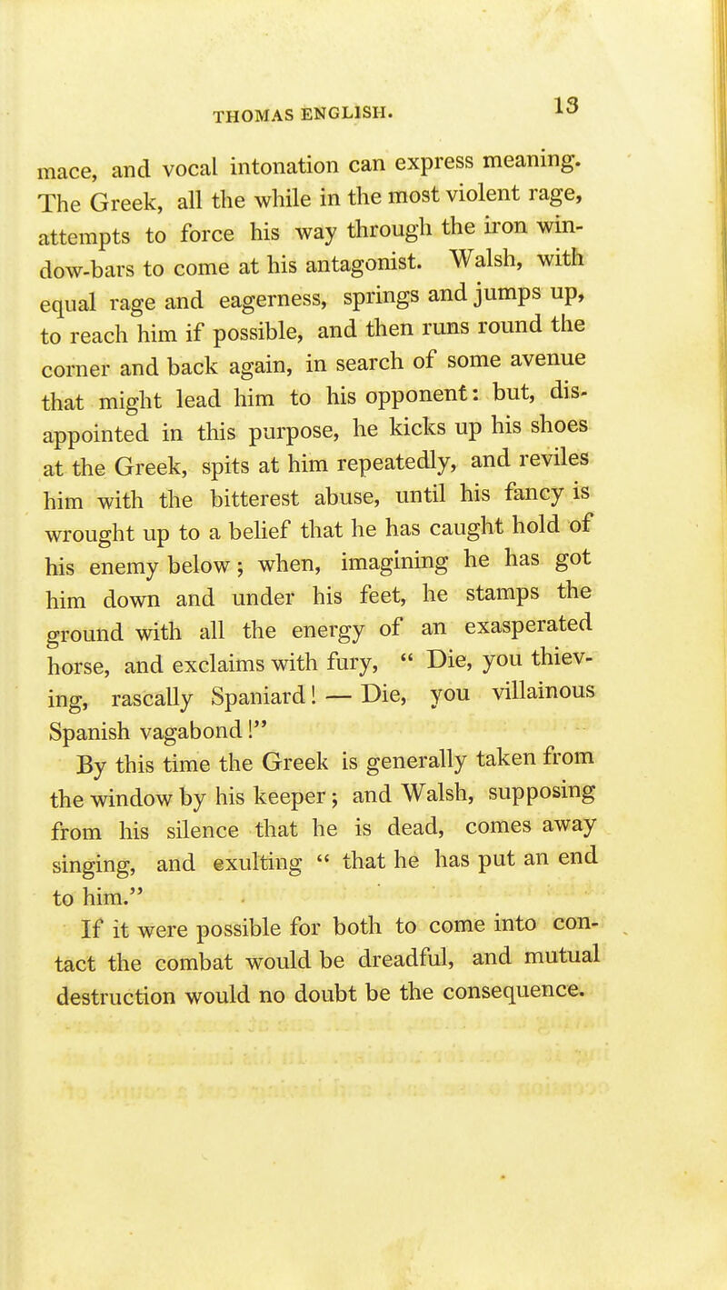 mace, and vocal intonation can express meaning. The Greek, all the while in the most violent rage, attempts to force his way through the iron win- dow-bars to come at his antagonist. Walsh, with equal rage and eagerness, springs and jumps up, to reach him if possible, and then runs round the corner and back again, in search of some avenue that might lead him to his opponent: but, dis- appointed in this purpose, he kicks up his shoes at the Greek, spits at him repeatedly, and reviles him with the bitterest abuse, until his fancy is wrought up to a behef that he has caught hold of his enemy below; when, imagining he has got him down and under his feet, he stamps the ground with all the energy of an exasperated horse, and exclaims with fury,  Die, you thiev- ing, rascally Spaniard! — Die, you villainous Spanish vagabond !'* By this time the Greek is generally taken from the window by his keeper; and Walsh, supposing from his silence that he is dead, comes away singing, and exulting  that he has put an end to him. If it were possible for both to come into con- tact the combat would be dreadful, and mutual destruction would no doubt be the consequence.