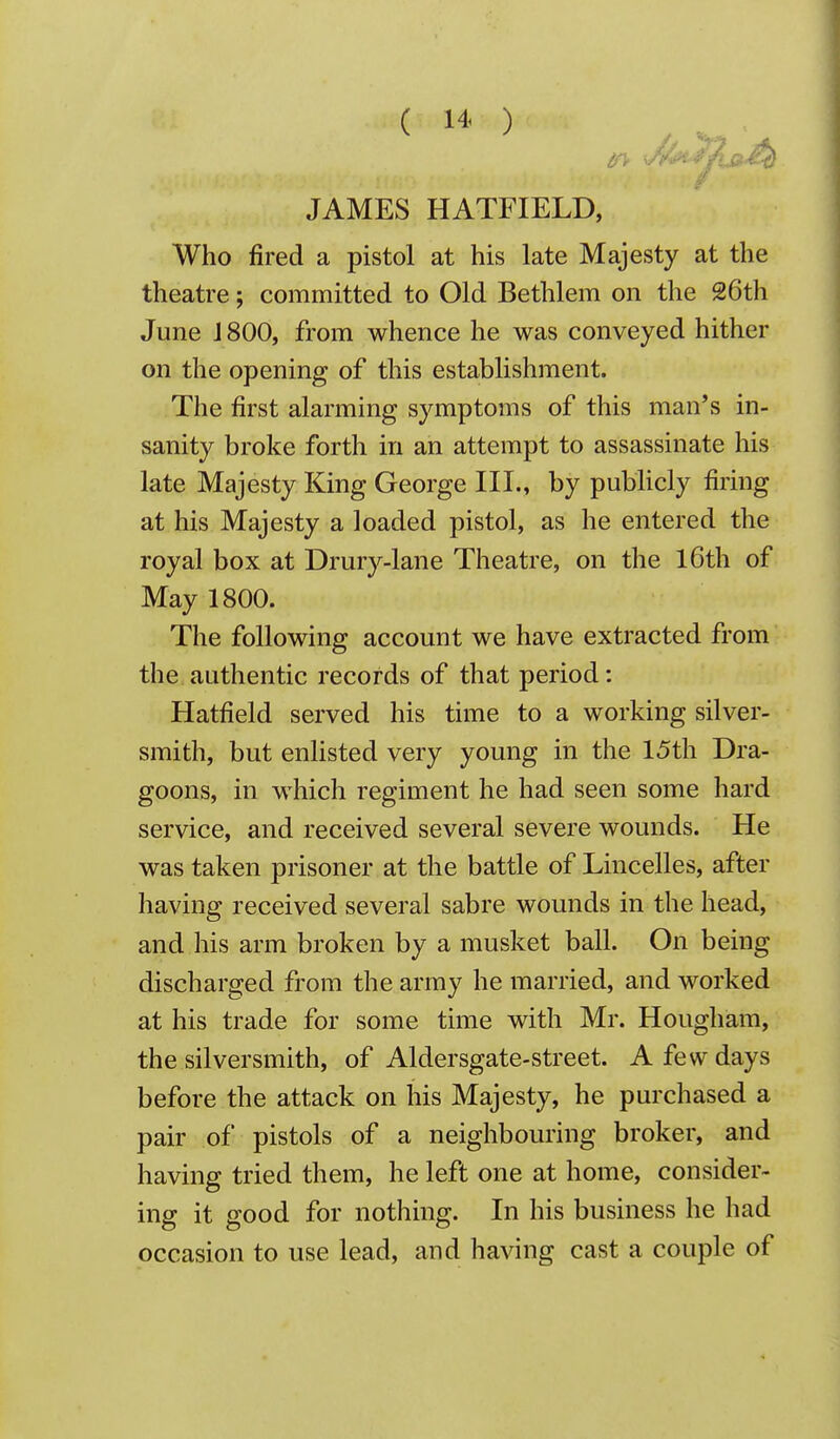 JAMES HATFIELD, Who fired a pistol at his late Majesty at the theatre; committed to Old Bethlem on the 26th June 1800, from whence he was conveyed hither on the opening of this establishment. The first alarming symptoms of this man's in- sanity broke forth in an attempt to assassinate his late Majesty King George III., by pubHcly firing at his Majesty a loaded pistol, as he entered the royal box at Drury-lane Theatre, on the l6th of May 1800. The following account we have extracted from the authentic records of that period: Hatfield served his time to a working silver- smith, but enlisted very young in the 15th Dra- goons, in which regiment he had seen some hard service, and received several severe wounds. He was taken prisoner at the battle of Lincelles, after having received several sabre wounds in the head, and his arm broken by a musket ball. On being discharged from the army he married, and worked at his trade for some time with Mr. Hougham, the silversmith, of Aldersgate-street. A few days before the attack on his Majesty, he purchased a pair of pistols of a neighbouring broker, and having tried them, he left one at home, consider- ing it good for nothing. In his business he had occasion to use lead, and having cast a couple of