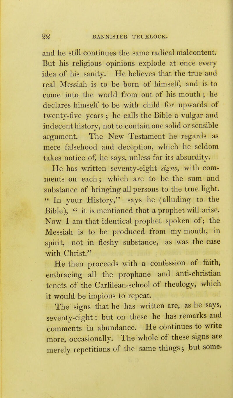 I 22 BANNISTER TRUELOCK. and he still continues the same radical malcontent. But his religious opinions explode at once every I idea of his sanity. He beheves that the true and real Messiah is to be born of himself, and is to come into the world from out of his mouth ; he declares himself to be with child for upwards of twenty-five years ; he calls the Bible a vulgar and indecent history, not to contain one solid or sensible argument. The New Testament he regards as mere falsehood and deception, which he seldom takes notice of, he says, unless for its absurdity. He has written seventy-eight signs, with com- ments on each; which are to be the sum and substance of bringing all persons to the true light.  In your History, says he (alluding to the Bible),  it is mentioned that a prophet will arise. Now I am that identical prophet spoken of; the Messiah is to be produced from my mouth, in spirit, not in fleshy substance, as was the case with Christ.'' He then proceeds with a confession of faith, embracing all the prophane and anti-christian tenets of the Carlilean-school of theology, which it would be impious to repeat. The signs that he has written are, as he says, I seventy-eight: but on these he has remarks and comments in abundance. He continues to write more, occasionally. The whole of these signs are merely repetitions of the same things; but some-