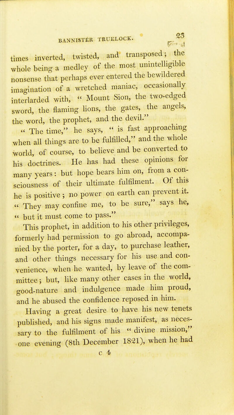 times inverted, twisted, and transposed-, the whole being a medley of the most unintelligible nonsense that perhaps ever entered the bewildered imao-ination of a wretched maniac, occasionally interlarded with,  Mount Sion, the two-edged sword, the flaming lions, the gates, the angels, the word, the prophet, and the devil.  The time, he says,  is fast approachmg when all things are to be fulfilled, and the whole world, of course, to beheve and be converted to his doctrines. He has had these opinions for many years: but hope bears him on, from a con- sciousness of their ultimate fulfilment. Of this he is positive ; no power on earth can prevent it. « They may confine me, to be sure, says he,  but it must come to pass. This prophet, in addition to his other privileges, formerly had permission to go abroad, accompa- nied by the porter, for a day, to purchase leather, and other things necessary for his use and con- venience, when he wanted, by leave of the com- mittee ; but, like many other cases in the world, good-nature and indulgence made him proud, and he abused the confidence reposed in him. Having a great desire to have his new tenets published, and his signs made manifest, as neces- sary to the fulfilment of his  divine mission, one evening (8th December 1821), when he had c 4)