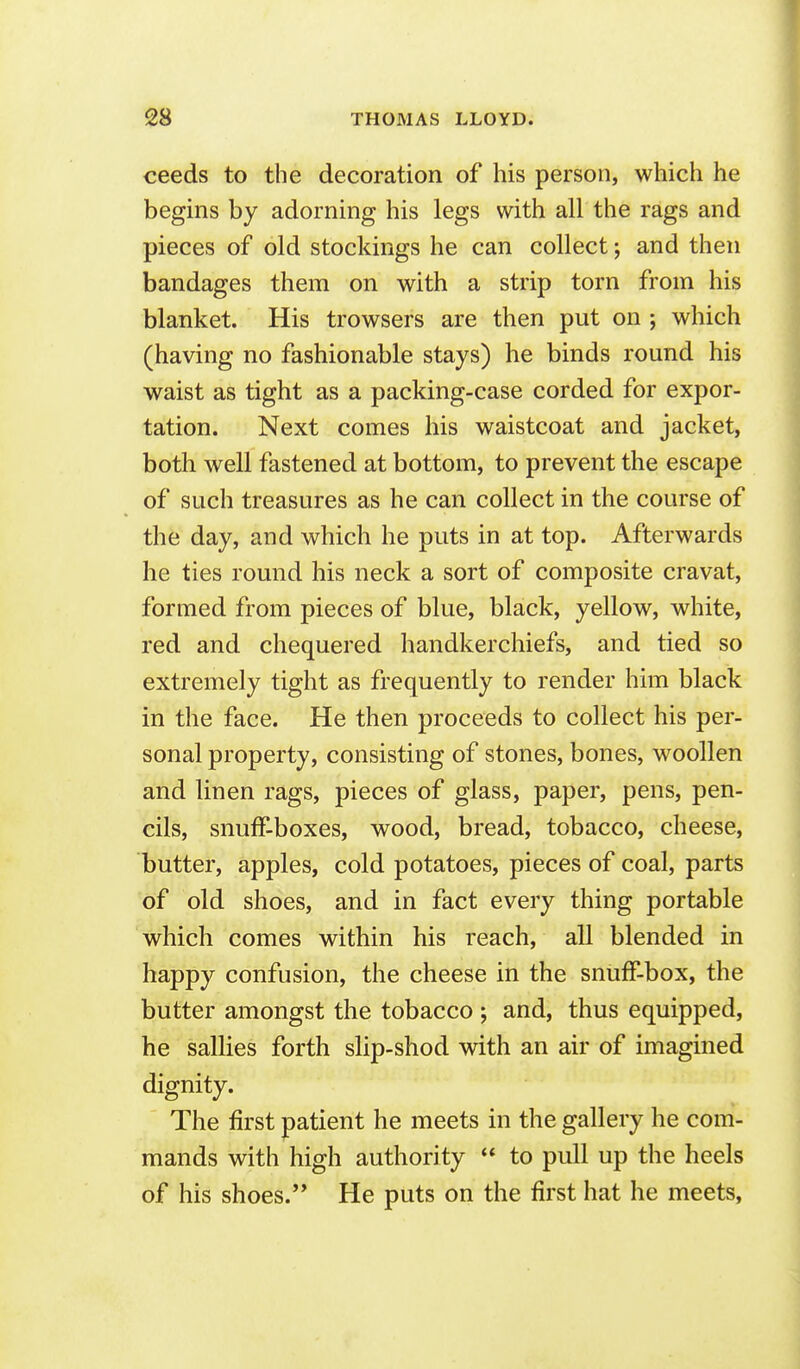 ceeds to the decoration of his person, which he begins by adorning his legs with all the rags and pieces of old stockings he can collect; and then bandages them on with a strip torn from his blanket. His trowsers are then put on ; which (having no fashionable stays) he binds round his waist as tight as a packing-case corded for expor- tation. Next comes his waistcoat and jacket, both well fastened at bottom, to prevent the escape of such treasures as he can collect in the course of the day, and which he puts in at top. Afterwards he ties round his neck a sort of composite cravat, formed from pieces of blue, black, yellow, white, red and chequered handkerchiefs, and tied so extremely tight as frequently to render him black in the face. He then proceeds to collect his per- sonal property, consisting of stones, bones, woollen and linen rags, pieces of glass, paper, pens, pen- cils, snuff-boxes, wood, bread, tobacco, cheese, butter, apples, cold potatoes, pieces of coal, parts of old shoes, and in fact every thing portable which comes within his reach, all blended in happy confusion, the cheese in the snuff-box, the butter amongst the tobacco ; and, thus equipped, he sallies forth slip-shod with an air of imagined dignity. The first patient he meets in the gallery he com- mands with high authority to pull up the heels of his shoes. He puts on the first hat he meets,