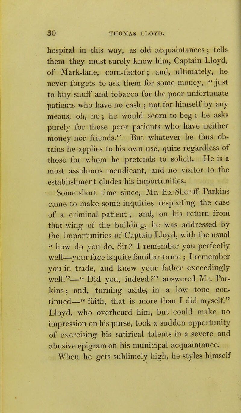 hospital in tliis way, as old acquaintances; tells them they must surely know him, Captain Lloyd, of Mark-lane, corn-factor; and, ultimately, he never forgets to ask them for some money,  just to buy snuff and tobacco for the poor unfortunate patients who have no cash ; not for himself by any means, oh, no j he would scorn to beg; he asks purely for those poor patients who have neither money nor friends. But whatever he thus ob- tains he applies to his own use, quite regardless of those for whom he pretends to solicit. He is a most assiduous mendicant, and no visitor to the establishment eludes his importunities. Some short time since, Mr. Ex-Sheriff Parkins came to make some inquiries respecting the case of a criminal patient; and, on his return from that wing of the building, he was addressed by the importunities of Captain Lloyd, with the usual  how do you do, Sir ? I remember you perfectly well—your face is quite familiar tome ; I remember you in trade, and knew your father exceedingly well.— Did you, indeed ? answered Mr. Par- kins ; and, turning aside, in a low tone con- tinued— faith, that is more than I did myself Lloyd, who overheard him, but could make no impression on his purse, took a sudden opportunity of exercising his satirical talents in a severe and abusive epigram on his municipal acquaintance. When he gets subUmely high, he styles himself