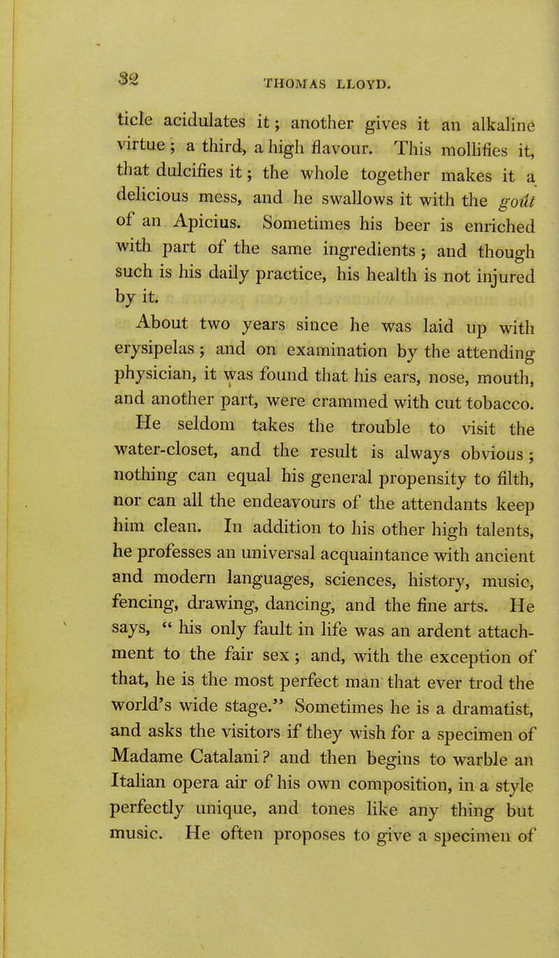 tide acidulates it; another gives it an alkaline virtue ; a third, a high flavour. This mollifies it, that dulcifies it; the whole together makes it a delicious mess, and he swallows it with the goUt of an Apicius. Sometimes his beer is enriched with part of the same ingredients; and though such is his daily practice, his health is not injured by it. About two years since he was laid up with erysipelas; and on examination by the attending physician, it was found that his ears, nose, mouth, and another part, were crammed with cut tobacco. He seldom takes the trouble to visit the water-closet, and the result is always obvious ; nothing can equal his general propensity to filth, nor can all the endeavours of the attendants keep him clean. In addition to his other high talents, he professes an universal acquaintance with ancient and modern languages, sciences, history, music, fencing, drawing, dancing, and the fine arts. He says,  his only fault in life was an ardent attach- ment to the fair sex; and, with the exception of that, he is the most perfect man that ever trod the world's wide stage. Sometimes he is a di'amatist, and asks the visitors if they wish for a specimen of Madame Catalani ? and then begins to warble an Italian opera air of his own composition, in a style perfectly unique, and tones like any thing but music. He often proposes to give a specimen of