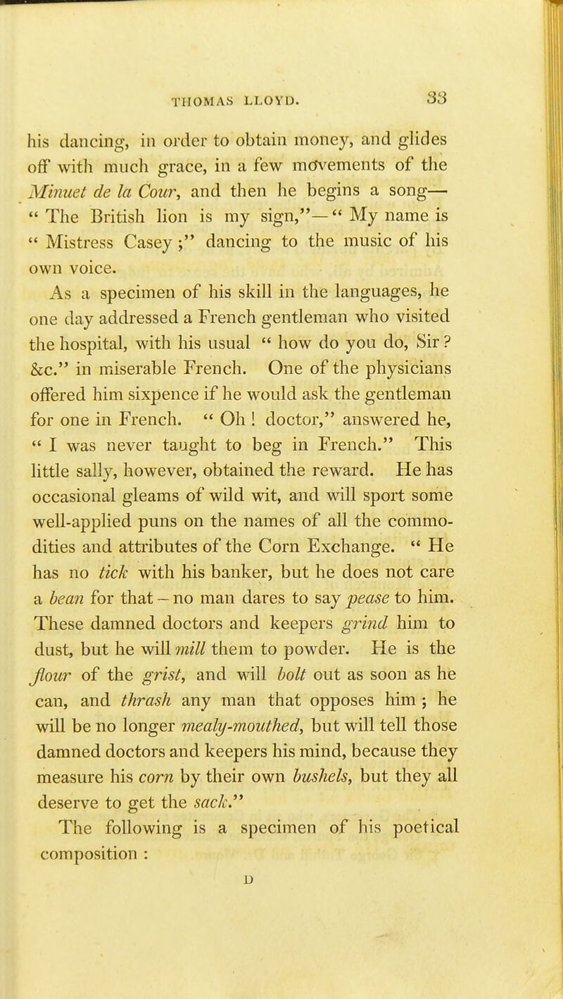 his dancing, in order to obtain money, and glides off with much grace, in a few mm^ements of the Minuet de la Cour, and then he begins a song—  The British lion is my sign,*'— My name is  Mistress Caseydancing to the music of his own voice. As a specimen of his skill in the languages, he one day addressed a French gentleman who visited the hospital, with his usual  how do you do. Sir ? &c. in miserable French. One of the physicians offered him sixpence if he would ask the gentleman for one in French.  Oh ! doctor, answered he,  I was never taught to beg in French. This little sally, however, obtained the reward. He has occasional gleams of wild wit, and will sport some well-applied puns on the names of all the commo- dities and attributes of the Corn Exchange.  He has no tick with his banker, but he does not care a bean for that — no man dares to say pease to him. These damned doctors and keepers grind him to dust, but he will mill them to powder. He is the Jlour of the grist, and will holt out as soon as he can, and thrash any man that opposes him ; he will be no longer mealy-mouthed, but will tell those damned doctors and keepers his mind, because they measure his corn by their own bushels, but they all deserve to get the sack.** The following is a specimen of his poetical composition : D