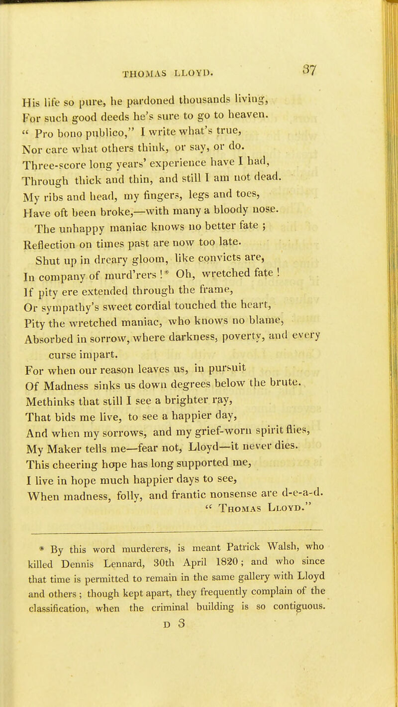 His life so pure, he pardoned thousands living, For such good deeds he's sure to go to heaven.  Pro bono publico, I write what's true, Nor care what others think, or say, or do. Three-score long years' experience have I had, Through thick and thin, and still I am not dead. My ribs and head, my fingers, legs and toes, Have oft been broke,—with many a bloody nose. The unhappy maniac knows no better fate ; Reflection on times past are now too late. Shut up in dreary gloom, like convicts are, In company of murd'rers !* Oh, wretched fate ! If pity ere extended through the frame, Or sympathy's sweet cordial touched the heart. Pity the wretched maniac, who knows no blame, Absorbed in sorrow, where darkness, poverty, and every curse impart. For when our reason leaves us, in pursuit Of Madness sinks us down degrees below the brute. Methinks that still I see a brighter ray, That bids me live, to see a happier day, And when my sorrows, and my grief-worn spirit flies. My Maker tells me—fear not, Lloyd—it never dies. This cheering hotpe has long supported me, I live in hope much happier days to see, When madness, folly, and frantic nonsense are d-e-a-d.  Thomas Lloyd. * By this word murderers, is meant Patrick Walsh, who killed Dennis Lennard, 30th April 1820; and who since that time is permitted to remain in the same gallery with Lloyd and others; though kept apart, they frequently complain of the classification, when the criminal building is so contiguous.