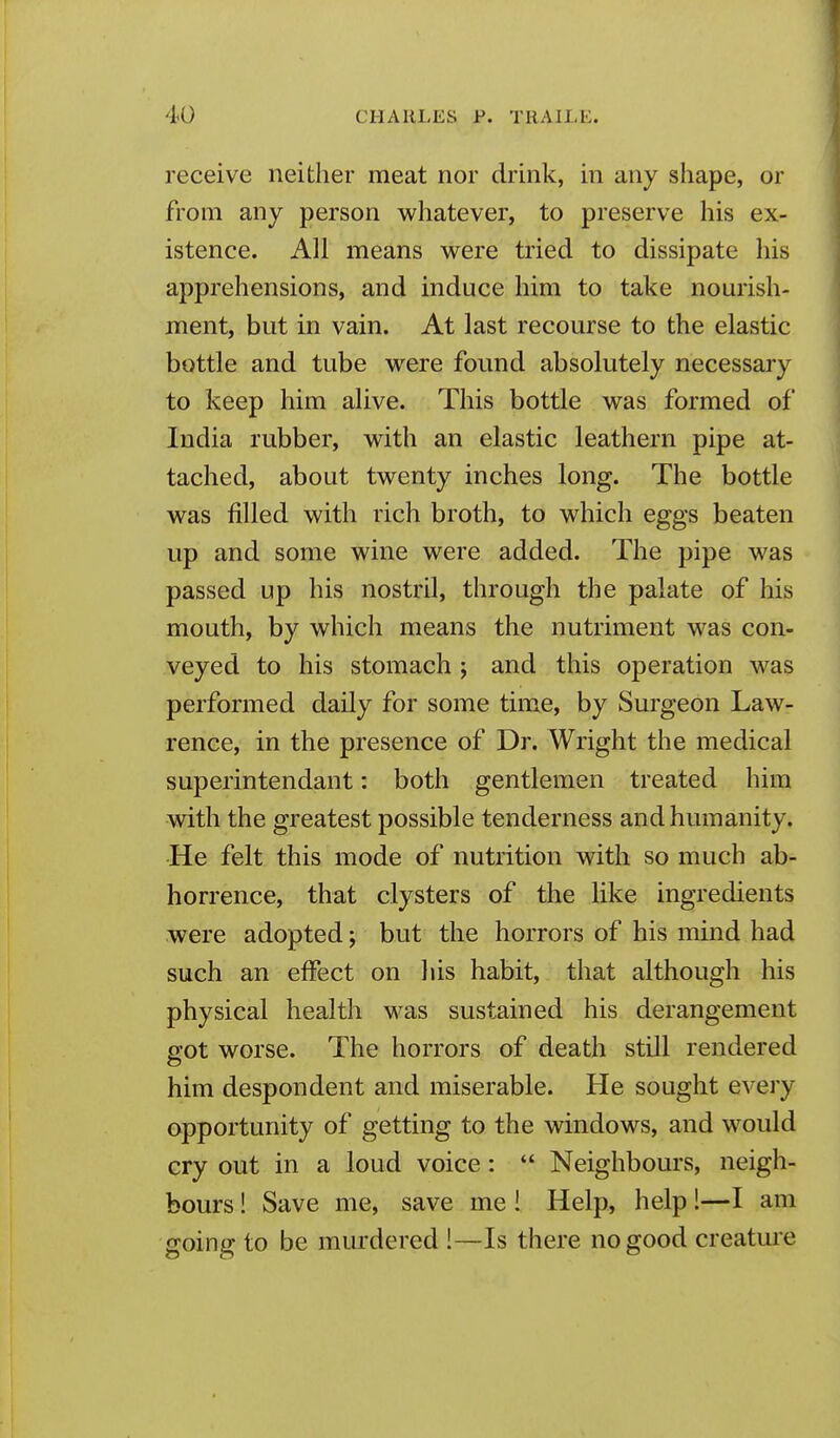 receive neither meat nor drink, in any shape, or from any person whatever, to preserve his ex- istence. All means were tried to dissipate his apprehensions, and induce him to take nourish- ment, but in vain. At last recourse to the elastic bottle and tube were found absolutely necessary to keep him alive. This bottle was formed of India rubber, with an elastic leathern pipe at- tached, about twenty inches long. The bottle was filled with rich broth, to which eggs beaten up and some wine were added. The pipe was passed up his nostril, through the palate of his mouth, by which means the nutriment was con- veyed to his stomach ; and this operation was performed daily for some time, by Surgeon Law- rence, in the presence of Dr. Wright the medical superintendant: both gentlemen treated him with the greatest possible tenderness and humanity. He felt this mode of nutrition with so much ab- horrence, that clysters of the like ingredients were adopted; but the horrors of his mind had such an effect on his habit, that although his physical health was sustained his derangement got worse. The horrors of death still rendered him despondent and miserable. He sought every opportunity of getting to the windows, and would cry out in a loud voice:  Neighbours, neigh- bours ! Save me, save me ! Help, help 1—I am going to be murdered !—Is there no good creature