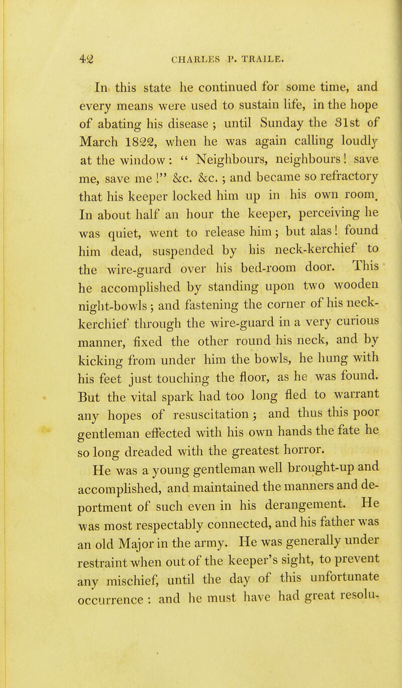 In this state he continued for some time, and every means were used to sustain life, in the hope of abating his disease ; until Sunday the 31st of March 182S, when he was again calling loudl}'- at the window :  Neighbours, neighbours! save me, save me ! &c. &c.; and became so refractory that his keeper locked him up in his own room. In about half an hour the keeper, perceiving he was quiet, went to release him; but alas! found him dead, suspended by his neck-kerchief to the wire-guard over his bed-room door. This he accompHshed by standing upon two wooden night-bowls ; and fastening the corner of his neck- kerchief through the wire-guard in a very curious manner, fixed the other round his neck, and by kicking from under him the bowls, he hung with his feet just touching the floor, as he was found. But the vital spark had too long fled to warrant any hopes of resuscitation; and thus this poor gentleman effected with his own hands the fate he so long dreaded with the greatest horror. He was a young gentleman well brought-up and accomplished, and maintained the manners and de- portment of such even in his derangement. He was most respectably connected, and his father was an old Major in the army. He was generally under restraint when out of the keeper's sight, to prevent any mischief, until the day of this unfortunate occurrence : and he must have had great resolu-