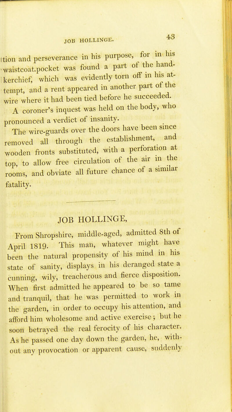 JOB HOLLINGE. ition and perseverance in his purpose, for in his ■waistcoat.pocket was found a part of the hand- kerchief, which was evidently torn off m his at- tempt, and a rent appeared in another part of the wire where it had been tied before he succeeded. A coroner's inquest was held on the body, who pronounced a verdict of insanity. The wire-guards over the doors have been since removed all through the estabUshment, and wooden fronts substituted, with a perforation at top, to allow free circulation of the air m the rooms, and obviate all future chance of a similar fatality. JOB HOLLINGE, From Shropshire, middle-aged, admitted 8th of April 1819. This man, whatever might have been the natural propensity of his mind in his state of sanity, displays in his deranged state a cunning, wily, treacherous and fierce disposition. When first admitted he appeared to be so tame and tranquil, that he was permitted to work in the garden, in order to occupy his attention, and afford him wholesome and active exercise ; but he soon betrayed the real ferocity of his character. As he passed one day down the garden, he, with- out any provocation or apparent cause, suddenly