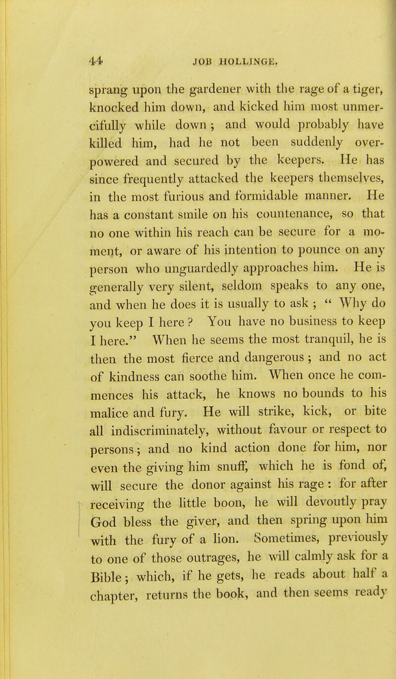 sprang upon the gardener with the rage of a tiger, knocked him down, and kicked him most unmer- cifully while down ; and would probably have killed him, had he not been suddenly over- powered and secured by the keepers. He has since frequently attacked the keepers themselves, in the most furious and formidable manner. He has a constant smile on his countenance, so that no one within his reach can be secure for a mo- ment, or aware of his intention to pounce on any person who unguardedly approaches him. He is generally very silent, seldom speaks to any one, and when he does it is usually to ask ;  Why do you keep I here ? You have no business to keep I here. When he seems the most tranquil, he is then the most fierce and dangerous ; and no act of kindness can soothe him. When once he com- mences his attack, he knows no bounds to his malice and fury. He will strike, kick, or bite all indiscriminately, without favour or respect to persons; and no kind action done for him, nor even the giving him snuff, which he is fond of, will secure the donor against his rage : for after receiving the little boon, he will devoutly pray God bless the giver, and then spring upon him with the fury of a lion. Sometimes, previously to one of those outrages, he will calmly ask for a Bible; which, if he gets, he reads about half a chapter, returns the book, and then seems ready