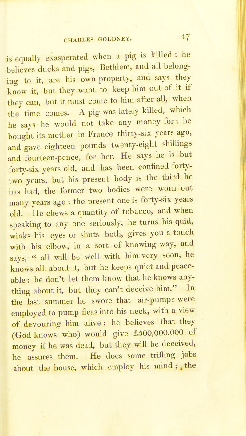 CHARLES GOLDNEY. is equally exasperated when a pig is killed : he believes ducks and pigs, Bethlem, and all belong- ing to it, are his own property, and says they know it, but they want to keep him out of it if they can, but it must come to him after all, when the time comes. A pig was lately killed, which he says he would not take any money for: he bought its mother in France thirty-six years ago, and gave eighteen pounds twenty-eight shiUings and fourteen-pence, for her. He says he is but forty-six years old, and has been confined forty- two years, but his present body is the third he has had, the former two bodies were worn out many years ago : the present one is forty-six years old. He chews a quantity of tobacco, and when speaking to any one seriously, he turns his quid, winks his eyes or shuts both, gives you a touch with his elbow, in a sort of knowing way, and says,  all will be well with him very soon, he knows all about it, but he keeps quiet and peace- able : he don't let them know that he knows any- thing about it, but they can't deceive him. In the last summer he swore that air-pumps were employed to pump fleas into his neck, with a view of devouring him alive : he believes that they (God knows who) would give £500,000,000 of money if he was dead, but they will be deceived, he assures them. He does some trifling jobs about the house, which employ his mind ;. the