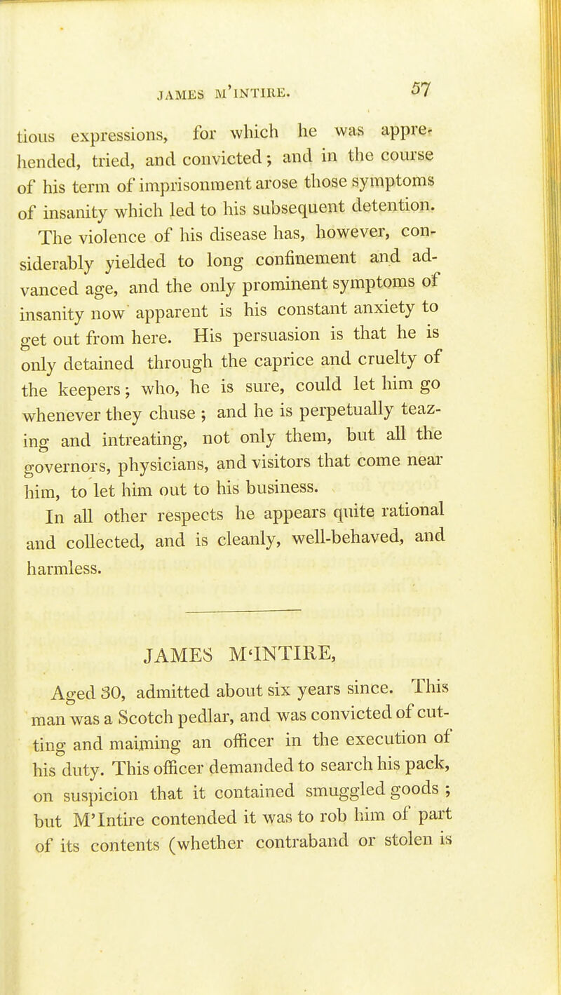 tious expressions, for whicli he was appre^ hended, tried, and convicted; and in the course of his term of imprisonment arose those symptoms of insanity which led to his subsequent detention. The violence of his disease has, however, con- siderably yielded to long confinement and ad- vanced age, and the only prominent symptoms of insanity now' apparent is his constant anxiety to get out from here. His persuasion is that he is only detained through the caprice and cruelty of the keepers; who, he is sure, could let him go whenever they chuse ; and he is perpetually teaz- ing and intreating, not only them, but all the governors, physicians, and visitors that come near him, to let him out to his business. In all other respects he appears quite rational and coUected, and is cleanly, well-behaved, and harmless. JAMES M'lNTIRE, Aged 30, admitted about six years since. This man was a Scotch pedlar, and was convicted of cut- ting and maiming an officer in the execution of his duty. This officer demanded to search his pack, on suspicion that it contained smuggled goods ; but M'Intire contended it was to rob him of part of its contents (whether contraband or stolen is