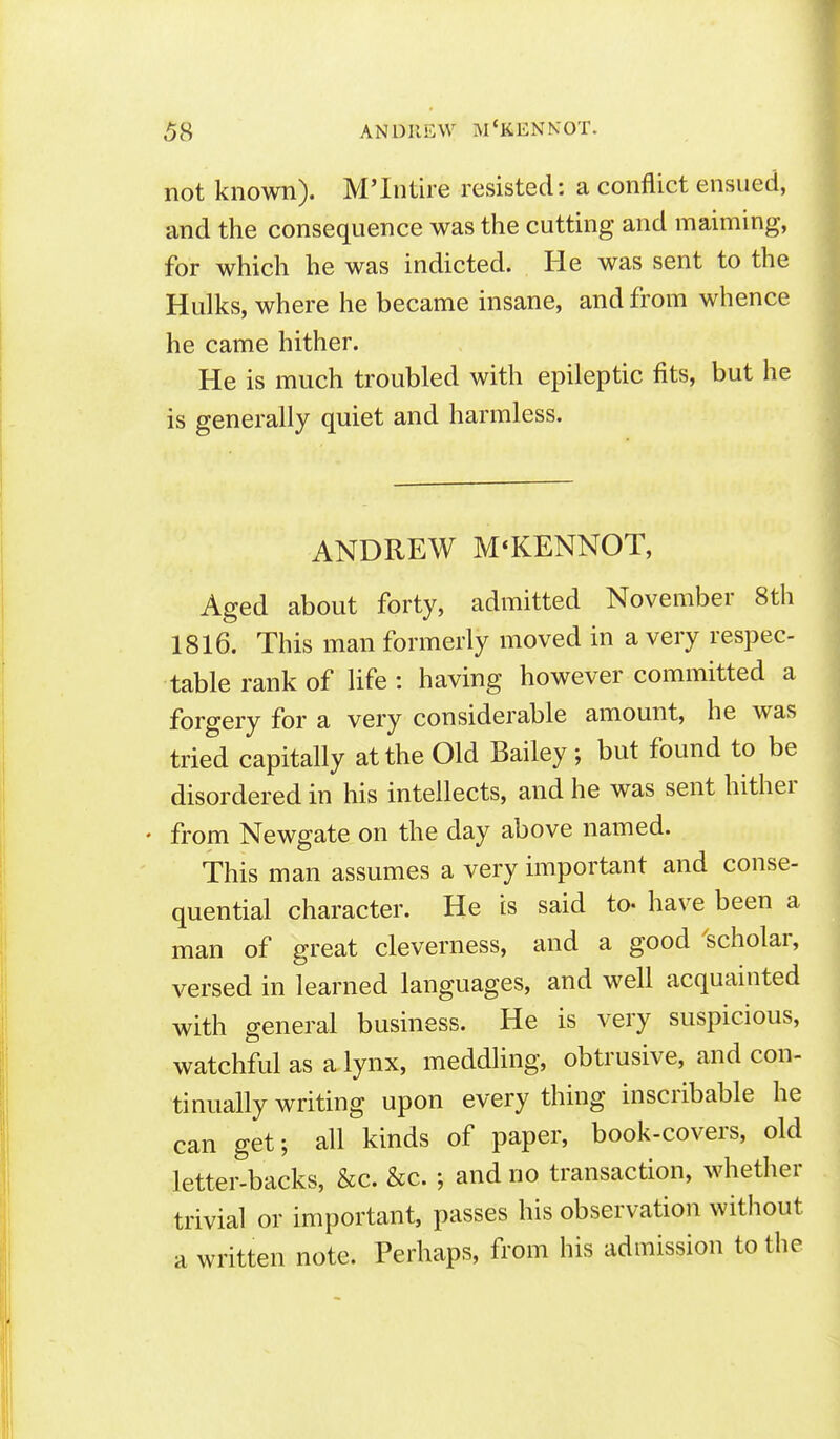 not known). M'Intire resisted: a conflict ensued, and the consequence was the cutting and maiming, for which he was indicted. He was sent to the Hulks, where he became insane, and from whence he came hither. He is much troubled with epileptic fits, but he is generally quiet and harmless. ANDREW M'KENNOT, Aged about forty, admitted November 8th 1816. This man formerly moved in a very respec- table rank of life : having however committed a forgery for a very considerable amount, he was tried capitally at the Old Bailey ; but found to be disordered in his intellects, and he was sent hither • from Newgate on the day above named. This man assumes a very important and conse- quential character. He is said to- have been a man of great cleverness, and a good ^scholar, versed in learned languages, and well acquainted with general business. He is very suspicious, watchful as a lynx, meddling, obtrusive, and con- tinually writing upon every thing inscribable he can get; all kinds of paper, book-covers, old letter-backs, &c. &c. ; and no transaction, whether trivial or important, passes his observation without a written note. Perhaps, from his admission to the