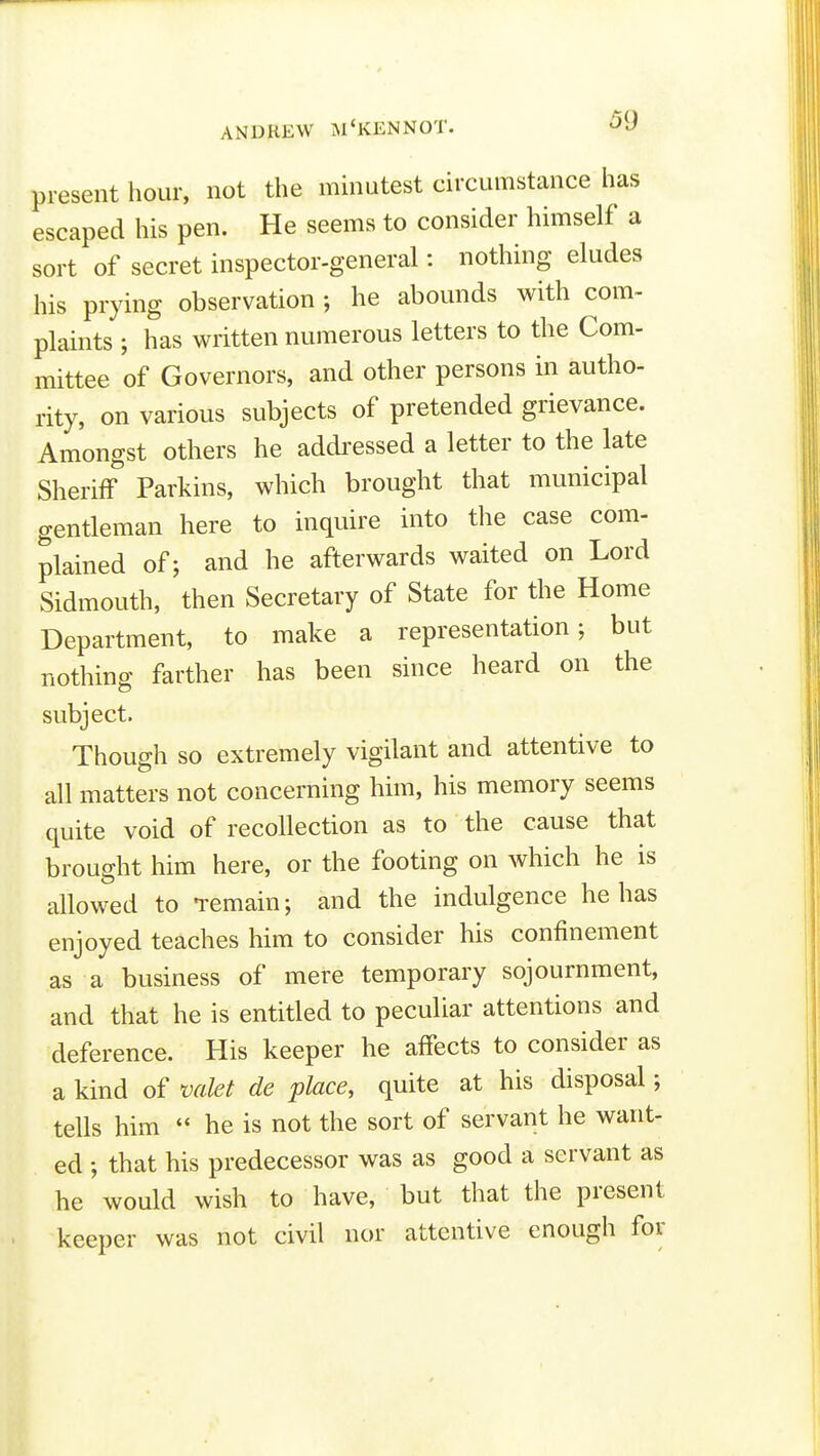 present hour, not the minutest circumstance has escaped his pen. He seems to consider himself a sort of secret inspector-general: nothing eludes his prying observation ; he abounds with com- plaints ; has written numerous letters to the Com- mittee of Governors, and other persons in autho- rity, on various subjects of pretended grievance. Amongst others he addressed a letter to the late Sheriff Parkins, which brought that municipal gentleman here to inquire into the case com- plained of; and he afterwards waited on Lord Sidmouth, then Secretary of State for the Home Department, to make a representation; but nothing farther has been since heard on the subject. Though so extremely vigilant and attentive to all matters not concerning him, his memory seems quite void of recollection as to the cause that brought him here, or the footing on which he is allowed to -remain; and the indulgence he has enjoyed teaches him to consider his confinement as a business of mere temporary sojournment, and that he is entitled to peculiar attentions and deference. His keeper he affects to consider as a kind of valet de place, quite at his disposal; tells him he is not the sort of servant he want- ed ; that his predecessor was as good a servant as he would wish to have, but that the present keeper was not civil nor attentive enough for