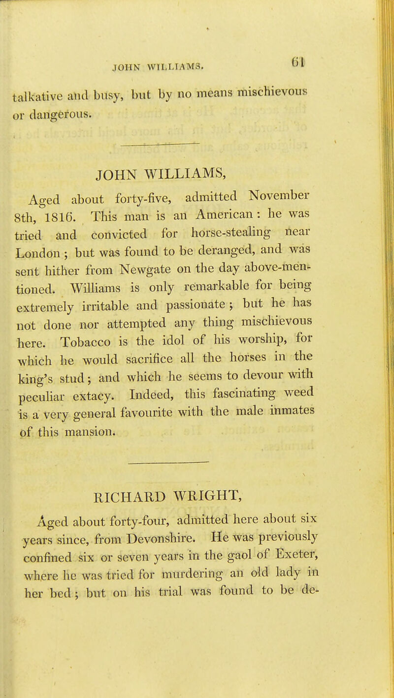 JOHN WILLIAMS. talkative and busy, but by no means mischievous or dangerous. JOHN WILLIAMS, Aged about forty-five, admitted November 8th, 1816. This man is an American: he was tried and convicted for horse-stealing near London ; but was found to be deranged, and was sent hither from Newgate on the day above-men- tioned. Williams is only remarkable for being extremely irritable and passionate ; but he has ndt done nor attempted any thing mischievous here. Tobacco is the idol of his worship, for which he would sacrifice all the horses in the king's stud; and which he seems to devour with peculiar extacy. Indeed, this fascinating weed is a very general favourite with the male inmates of this mansion. RICHARD WRIGHT, Aged about forty-four, admitted here about six years since, from Devonshire. He was previously confined six or seven years in the gaol of Exeter, where he was tried for murdering an old lady in her bed; but on his trial was found to be de-