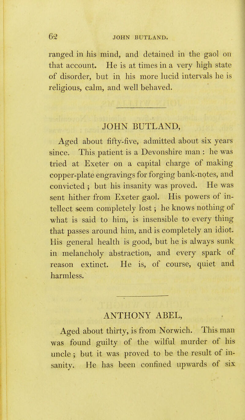 ranged in his mind, and detained in the gaol on that account. He is at times in a very high state of disorder, but in his more lucid intervals he is religious, calm, and well behaved. JOHN BUTLAND, Aged about fifty-five, admitted about six years since. This patient is a Devonshire man : he was tried at Exeter on a capital charge of making copper-plate engravings for forging bank-notes, and convicted ; but his insanity was proved. He was sent hither from Exeter gaol. His powers of in- tellect seem completely lost; he knows nothing of what is said to him, is insensible to every thing that passes around him, and is completely an idiot. His general health is good, but he is always sunk in melancholy abstraction, and every spark of reason extinct. He is, of course, quiet and harmless. ANTHONY ABEL, Aged about thirty, is from Norwich. This man was found guilty of the wilful murder of his uncle ; but it was proved to be the result of in- sanity. He has been confined upwards of six