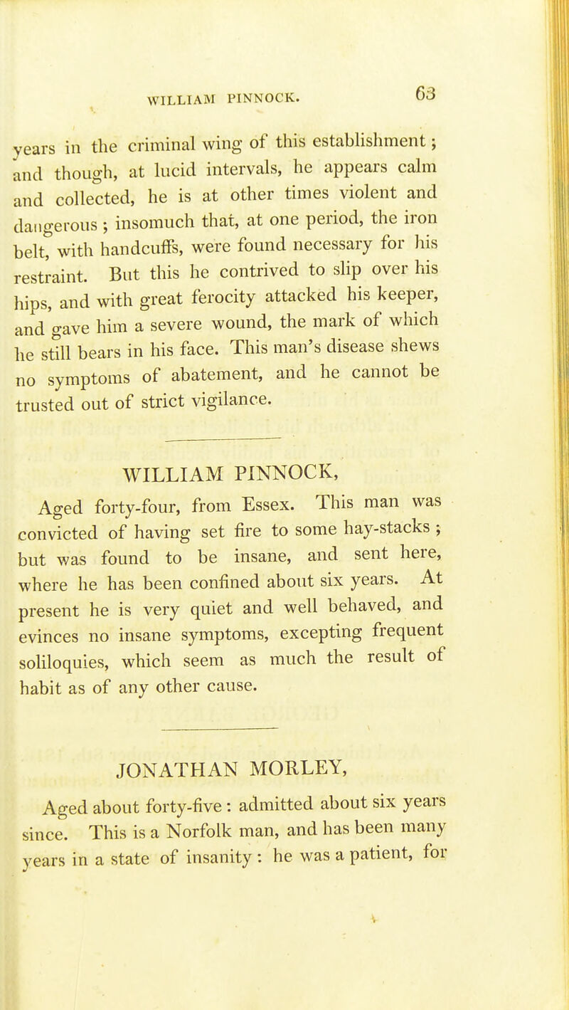 WILLIAM PINNOCK. 1 63 years in the criminal wing of this establishment; and though, at lucid intervals, he appears calm and collected, he is at other times violent and dangerous ; insomuch that, at one period, the iron belt? with handcuffs, were found necessary for his restraint. But this he contrived to slip over his hips, and with great ferocity attacked his keeper, and gave him a severe wound, the mark of which he sttll bears in his face. This man's disease shews no symptoms of abatement, and he cannot be trusted out of strict vigilance. WILLIAM PINNOCK, Aged forty-four, from Essex. This man was convicted of having set fire to some hay-stacks ; but was found to be insane, and sent here, where he has been confined about six years. At present he is very quiet and well behaved, and evinces no insane symptoms, excepting frequent soUloquies, which seem as much the result of habit as of any other cause. JONATHAN MORLEY, Aged about forty-five : admitted about six years since. This is a Norfolk man, and has been many years in a state of insanity : he was a patient, for