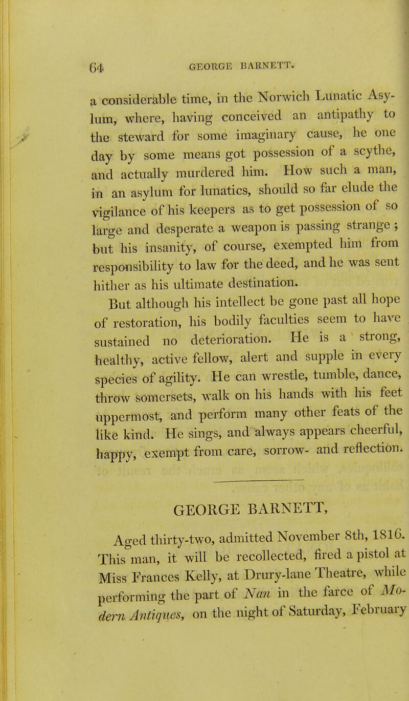 a considerable time, in the Norwich Lunatic Asy- lum, where, having conceived an antipathy to the Steward for some imaginary cause, he one day by some means got possession of a scythe, and actually murdered him. How such a man, in an asylum for lunatics, should so far elude the Vigilance of his keepers as to get possession of so large and desperate a weapon is passing strange ; but his insanity, of course, exempted him from responsibihty to law for the deed, and he was sent hither as his ultimate destination. But although his intellect be gone past all hope of restoration, his bodily faculties seem to have sustained no deterioration. He is a strong, healthy, active fellow, alert and supple in every species of agihty. He can wrestle, tumble, dance, throw somersets, walk on his hands with his feet uppermost, and perform many other feats of the like kind. He sings, and always appears cheerful, happy, exempt from care, sorrow- and reflection. GEORGE BARNETT, Aged thirty-two, admitted November 8th, 1816. This man, it will be recollected, fired a pistol at Miss Frances Kelly, at Drury-lane Theatre, while performing the part of Na7i in the farce of Mo- dern Antiques, on the night of Saturday, February