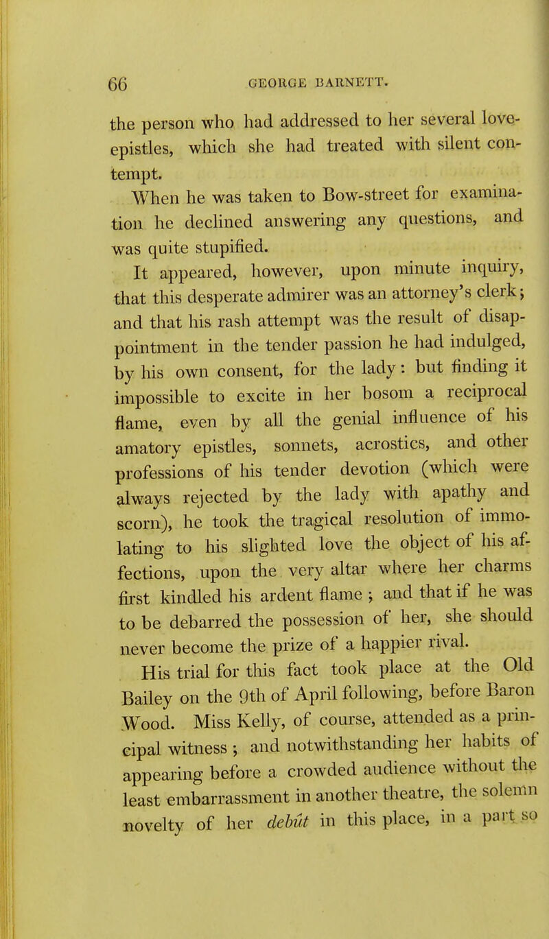 the person who had addressed to her several love- epistles, which she had treated with silent con- tempt. When he was taken to Bow-street for examina- tion he declined answering any questions, and was quite stupified. It appeared, however, upon minute inquiiy, that this desperate admirer was an attorney's clerk; and that his rash attempt was the result of disap- pointment in the tender passion he had indulged, by his own consent, for the lady: but finding it impossible to excite in her bosom a reciprocal flame, even by all the genial influence of his amatory epistles, sonnets, acrostics, and other professions of his tender devotion (which were always rejected by the lady with apathy and scorn), he took the tragical resolution of immo- lating to his slighted love the object of his af- fections, upon the very altar where her charms first kindled his ardent flame ; and that if he was to be debarred the possession of her, she should never become the prize of a happier rival. His trial for this fact took place at the Old Bailey on the 9th of April following, before Baron Wood. Miss Kelly, of course, attended as a prin- cipal witness ; and notwithstanding her habits of appearing before a crowded audience without tlie least embarrassment in another theatre, the solemn novelty of her dehut in this place, in a part so