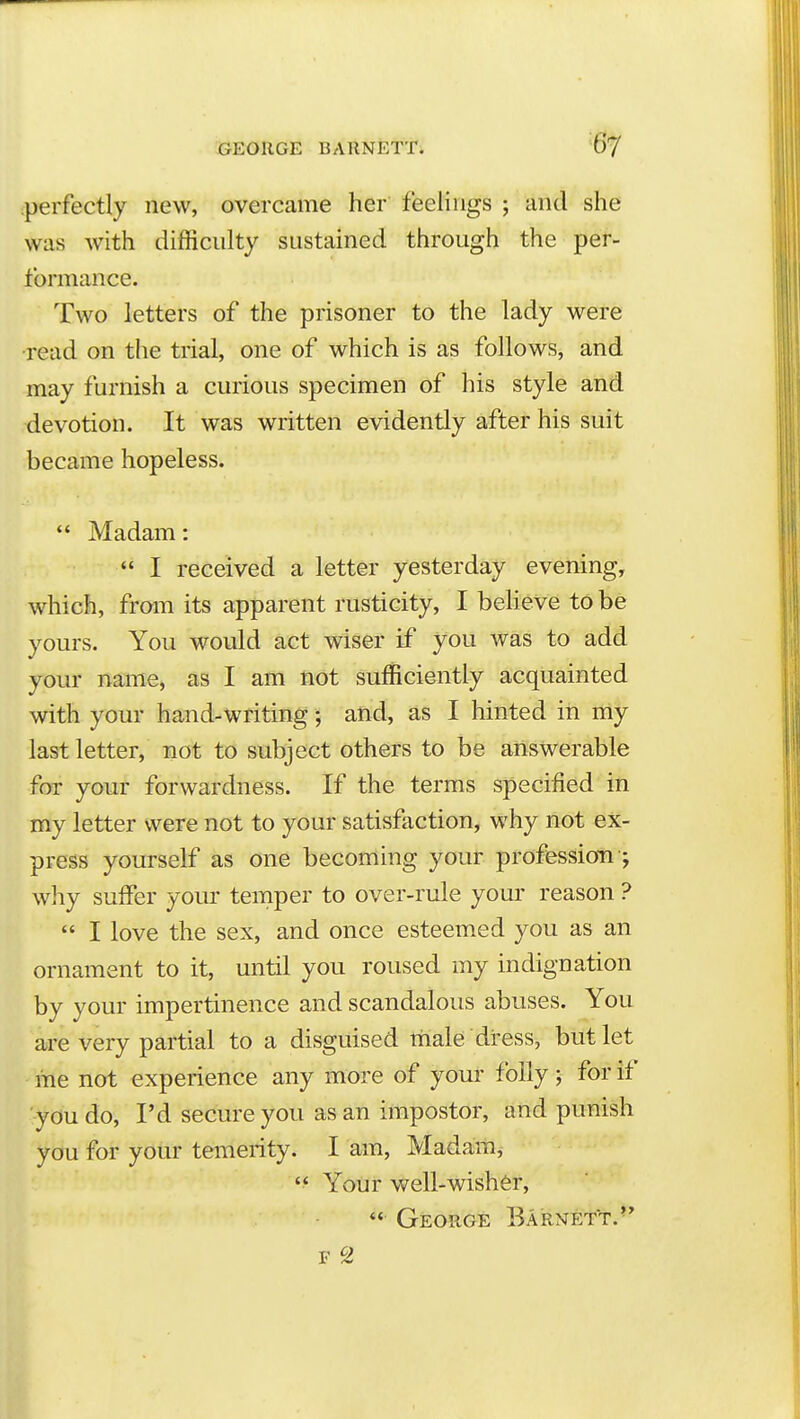 perfectly new, overcame her feelings ; and she was with difficulty sustained through the per- formance. Two letters of the prisoner to the lady were read on the trial, one of which is as follows, and may furnish a curious specimen of his style and devotion. It was written evidently after his suit became hopeless.  Madam:  I received a letter yesterday evening, which, from its apparent rusticity, I beheVe to be yours. You would act wiser if you was to add your name, as I am not sufficiently acquainted with your hand-writing; and, as I hinted in my last letter, not to subject others to be answerable for your forwardness. If the terms specified in m.y letter were not to your satisfaction, why not ex- press yourself as one becoming your profession ; why suffer your temper to over-rule your reason ?  I love the sex, and once esteemed you as an ornament to it, until you roused my indignation by your impertinence and scandalous abuses. You are very partial to a disguised male dress, but let me not experience any more of your folly; for it you do, I'd secure you as an impostor, and punish you for your temerity. I am, Madam, Your well-wisher, *' George Barnett.'*