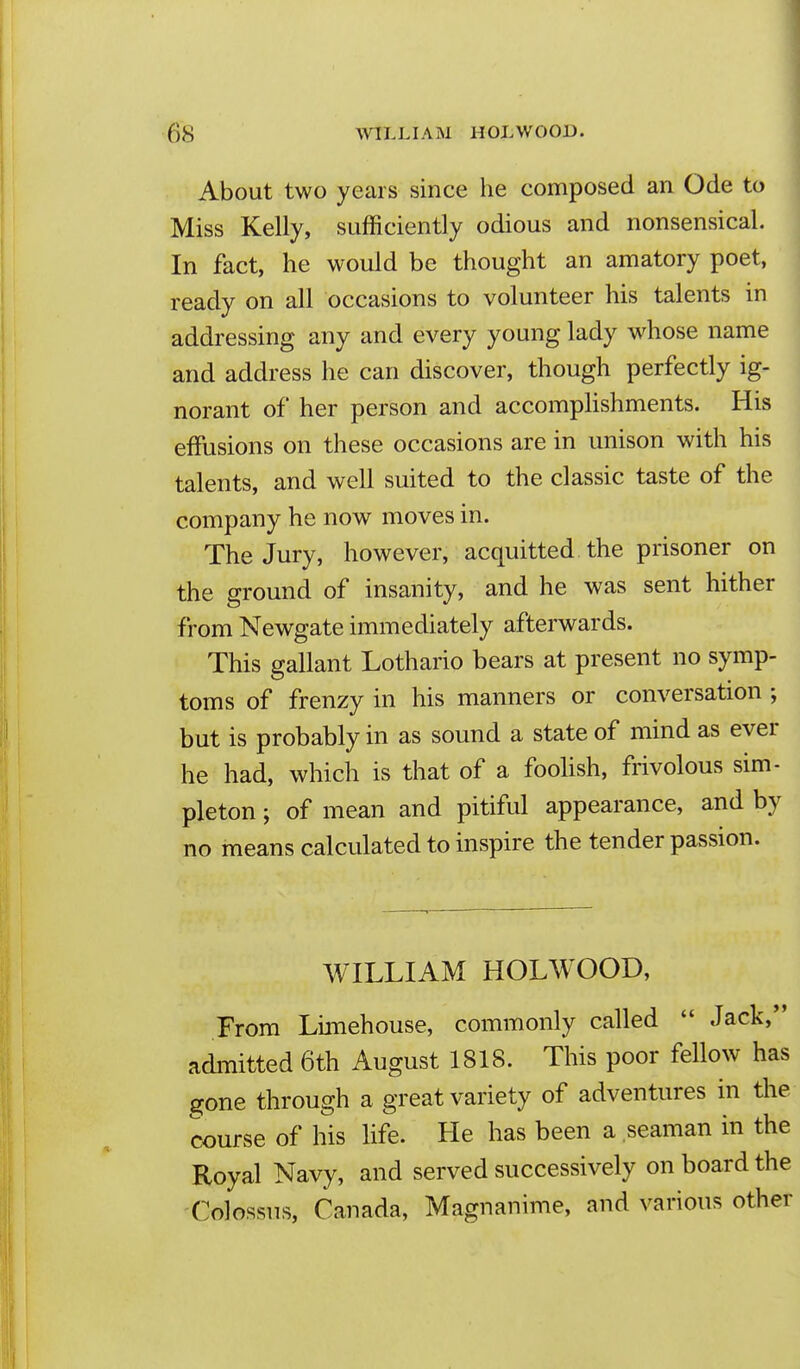 About two years since he composed an Ode to Miss Kelly, sufficiently odious and nonsensical. In fact, he would be thought an amatory poet, ready on all occasions to volunteer his talents in addressing any and every young lady w^hose name and address he can discover, though perfectly ig- norant of her person and accomphshments. His effusions on these occasions are in unison with his talents, and well suited to the classic taste of the company he now moves in. The Jury, however, acquitted the prisoner on the ground of insanity, and he was sent hither from Newgate immediately afterwards. This gallant Lothario bears at present no symp- toms of frenzy in his manners or conversation ; but is probably in as sound a state of mind as ever he had, which is that of a foolish, frivolous sim- pleton ; of mean and pitiful appearance, and by no means calculated to inspire the tender passion. WILLIAM HOLWOOD, From Limehouse, commonly called  Jack,*' adiTiitted 6th August 1818. This poor fellow has gone through a great variety of adventures in the course of his Hfe. He has been a seaman in the Royal Navy, and served successively on board the Colossus, Canada, Magnanime, and various other