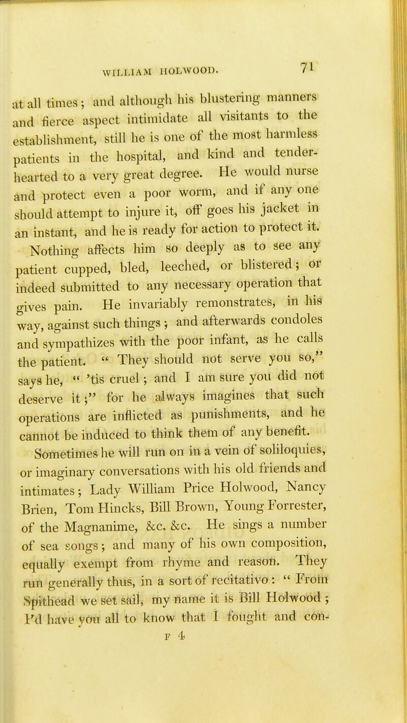 at all times; and although his blustering manners and fierce aspect intimidate all visitants to the establishment, stUl he is one of the most harmless patients in the hospital, and kind and tender- hearted to a very great degree. He would nurse and protect even a poor worm, and if any one should attempt to injure it, off goes his jacket in an instant, and he is ready for action to protect it. Nothing affects him so deeply as to see any patient cupped, bled, leeched, or bhstered; or indeed submitted to any necessary operation that gives pain. He invariably remonstrates, in his way, against such things and afterwards condoles and sympathizes with the poor infant, as he calls the patient.  They should not serve you so, says he,  'tis cruel; and I am Sure you did not deserve it; for he always imagines that such operations are inflicted as punishments, and he cannot be induced to think them of any benefit. Sometimes he will run on iii a vein of soliloquies, or imaginary conversations with his old friends and intimates; Lady William Price Holwood, Nancy Brien, Tom Hincks, Bill Brown, Young Forrester, of the Magnanime, &c. &c. He sings a number of sea songs; and many of his own composition, equally exempt from rhyme and reason. They ruii generally thus, in a sort of recitativo:  Froiii vSpithead we s6t sftilj my name it is Bill Holwood ; Fd have ycm all to know that I fought and c(mr F 4}