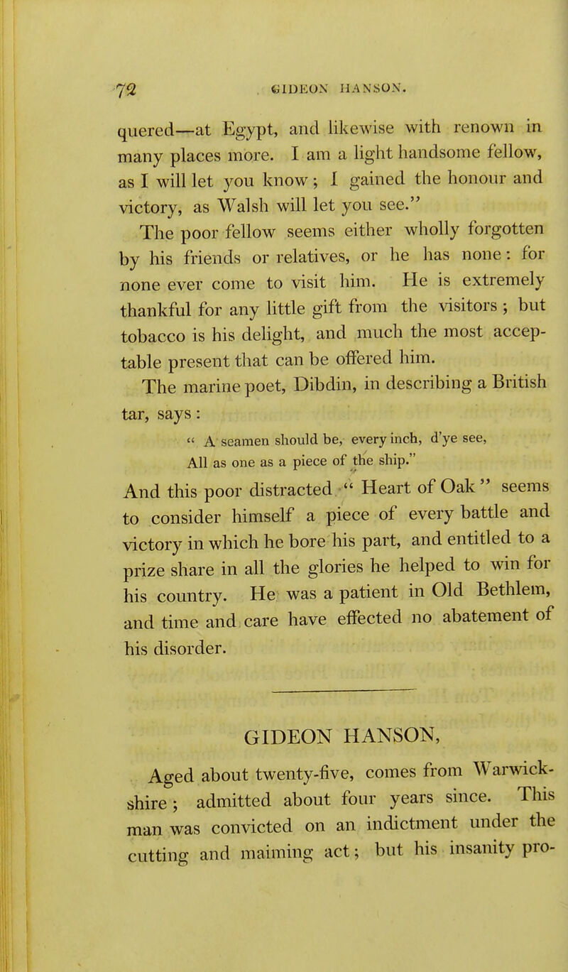 quered—at Egypt, and likewise with renown in many places more. I am a light handsome fellow, as I will let you know; 1 gained the honour and victory, as Walsh will let you see. •The poor fellow seems either wholly forgotten by his friends or relatives, or he has none: for none ever come to visit him. He is extremely thankful for any little gift from the visitors ; but tobacco is his delight, and much the most accep- table present that can be offered him. The marine poet, Dibdin, in describing a British tar, says:  A seamen should be, every inch, d'ye see, All as one as a piece of the ship. And this poor distracted  Heart of Oak seems to consider himself a piece of every battle and victory in which he bore his part, and entitled to a prize share in all the glories he helped to win for his country. He was a patient in Old Bethlem, and time and care have effected no abatement of his disorder. GIDEON HANSON, Aged about twenty-five, comes from Warwick- shire ; admitted about four years since. This man was convicted on an indictment under the cutting and maiming act; but his insanity pro-