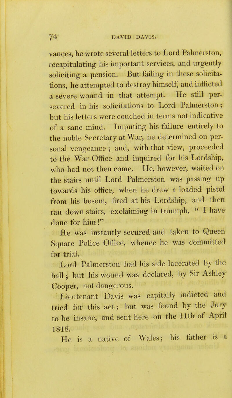 vances, he wrote several letters to Lord Palmerston, recapitulating his important services, and urgently soliciting a pension. But failing in these solicita- tions, he attempted to destroy himself, and inflicted a severe wound in that attempt. He still per- severed in his solicitations to Lord Palmerston; but his letters were couched in terms not indicative of a sane mind. Imputing his failure entirely to the noble Secretary at War, he determined on per- sonal vengeance ; and, with that view, proceeded to the War Office and inquired for his Lordship, who had not then come. He, however, waited on the stairs until Lord Palmerston was passing up towards his office, when he drew a loaded pistol from his bosom, fired at his Lordship, and then ran down stairs, exclaiming in triumpli, I have done for him! He was instantly secured and taken to Queen Square Pohce Office, whence he was committed for trial. Lord Palmerston had his side lacerated by the ball; but his wound was declared, by Sir Ashley Cooper, not dangerous. Lieutenant Davis was capitally indicted and tried for this act; but was found by the Jury to be insane, and sent here on the 11th of April 1818. He is a native of Wales; his father is a