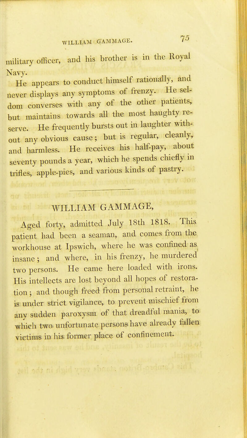 WILLIAM GAM MAGE. 7^ military officer, and his brother is in the Royal Navy. He appears to conduct himself rationally, and never displays any symptoms of frenzy. He sel- dom converses with any of the other patients, but maintains towards all the most haughty re- serve. He frequently bursts out in laughter with- out any obvious cause; but is regular, cleanly, and harmless. He receives his half-pay, about seventy pounds a year, which he spends chiefly in trifles, apple-pies, and various kinds of pastry. WILLIAM GAMMAGE, Aged forty, admitted July 18th 1818. Tliis. patient had been a seaman, and comes from the workhouse at Ipswich, where he was confined as insane; and where, in his frenzy, he murdered two persons. He came here loaded with irons. His intellects are lost beyond all hopes of restora- tion ; and though freed from personal retraint, he is under strict vigilance,, to prevent mischief from any sudden paroxysm of that dreadful mania, to which two- unfortunate persons have already falen victin^ in his former place of confinement.