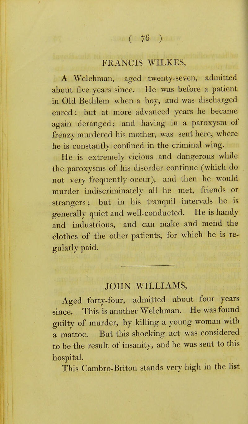 FRANCIS WILKES, A Welchman, aged twenty-seven, admitted about five years since. He was before a patient in Old Bethlem when a boy, and was discharged cured: but at more advanced years he became again deranged; and having in a paroxysm of frenzy murdered his mother, was sent here, where he is constantly confined in the criminal wing. He is extremely vicious and dangerous while the paroxysms of his disorder continue (which do not very frequently occur), and then he would murder indiscriminately all he met, friends or strangers; but in his tranquil intervals he is generally quiet and well-conducted. He is handy and industrious, and can make and mend the clothes of the other patients, for which he is re- gularly paid. JOHN WILLIAMS, Aged forty-four, admitted about four years since. This is another Welchman. He was found guilty of murder, by killing a young woman with a mattoc. But this shocking act was considered to be the result of insanity, and he was sent to this hospital. This Cambro-Briton stands very high in the Hst